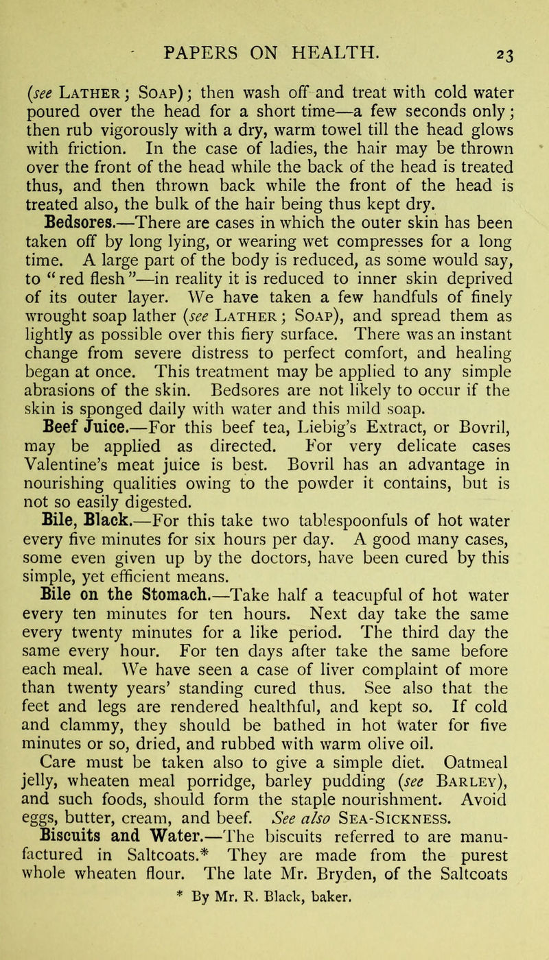 (see Lather ; Soap) ; then wash off and treat with cold water poured over the head for a short time—a few seconds only; then rub vigorously with a dry, warm towel till the head glows with friction. In the case of ladies, the hair may be thrown over the front of the head while the back of the head is treated thus, and then thrown back while the front of the head is treated also, the bulk of the hair being thus kept dry. Bedsores.—There are cases in which the outer skin has been taken off by long lying, or wearing wet compresses for a long time. A large part of the body is reduced, as some would say, to “ red flesh ”—in reality it is reduced to inner skin deprived of its outer layer. We have taken a few handfuls of finely wrought soap lather (see Lather ; Soap), and spread them as lightly as possible over this fiery surface. There was an instant change from severe distress to perfect comfort, and healing began at once. This treatment may be applied to any simple abrasions of the skin. Bedsores are not likely to occur if the skin is sponged daily with water and this mild soap. Beef Juice.—For this beef tea, Liebig’s Extract, or Bovril, may be applied as directed. For very delicate cases Valentine’s meat juice is best. Bovril has an advantage in nourishing qualities owing to the powder it contains, but is not so easily digested. Bile, Black.—For this take two tablespoonfuls of hot water every five minutes for six hours per day. A good many cases, some even given up by the doctors, have been cured by this simple, yet efficient means. Bile on the Stomach.—Take half a teacupful of hot water every ten minutes for ten hours. Next day take the same every twenty minutes for a like period. The third day the same every hour. For ten days after take the same before each meal. We have seen a case of liver complaint of more than twenty years’ standing cured thus. See also that the feet and legs are rendered healthful, and kept so. If cold and clammy, they should be bathed in hot Water for five minutes or so, dried, and rubbed with warm olive oil. Care must be taken also to give a simple diet. Oatmeal jelly, wheaten meal porridge, barley pudding (see Barley), and such foods, should form the staple nourishment. Avoid eggs, butter, cream, and beef. See also Sea-Sickness. Biscuits and Water.—The biscuits referred to are manu- factured in Saltcoats.* They are made from the purest whole wheaten flour. The late Mr. Bryden, of the Saltcoats * By Mr. R. Black, baker.