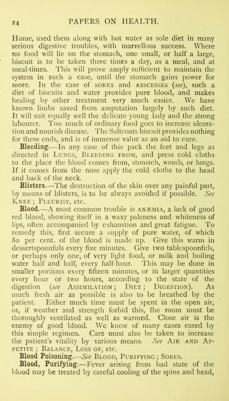 Home, used them along with hot water as sole diet in many serious digestive troubles, with marvellous success. Where no food will lie on the stomach, one small, or half a large, biscuit is to be taken three times a day, as a meal, and at meal-times. This will prove amply sufficient to maintain the system in such a case, until the stomach gains power for more. In the case of sores and abscesses (see), such a diet of biscuits and water provides pure blood, and makes healing by other treatment very much easier. We have known limbs saved from amputation largely by such diet. It will suit equally well the delicate young lady and the strong labourer. Too much of ordinary food goes to increase ulcera- tion and nourish disease. The Saltcoats biscuit provides nothing for these ends, and is of immense value as an aid to cure. Bleeding.—In any case of this pack the feet and legs as directed in Lungs, Bleeding from, and press cold cloths to the place the blood comes from, stomach, womb, or lungs. If it comes from the nose apply the cold cloths to the head and back of the neck. Blisters.—The destruction of the skin over any painful part, by means of blisters, is to be always avoided if possible. See Knee ; Pleurisy, etc. Blood.—A most common trouble is anaemia, a lack of good red blood, showing itself in a waxy paleness and whiteness of lips, often accompanied by exhaustion and great fatigue. To remedy this, first secure a supply of pure water, of which 80 per cent, of the blood is made up. Give this warm in dessertspoonfuls every five minutes. Give two tablespoonfuls, or perhaps only one, of very light food, or milk and boiling water half and half, every half-hour. This may be done in smaller portions every fifteen minutes, or in larger quantities every hour or two hours, according to the state of the digestion (see Assimilation ; Diet ; Digestion). As much fresh air as possible is also to be breathed by the patient. Either much time must be spent in the open air, or, if weather and strength forbid this, the room must be thoroughly ventilated as well as warmed. Close air is the enemy of good blood. We know of many cases cured by this simple regimen. Care must also be taken to increase the patient’s vitality by various means. See Air and Ap- petite ; Balance, Loss of, etc. Blood Poisoning.—See Blood, Purifying; Sores. Blood, Purifying.—Fever arising from bad state of the blood may be treated by careful cooling of the spine and head,