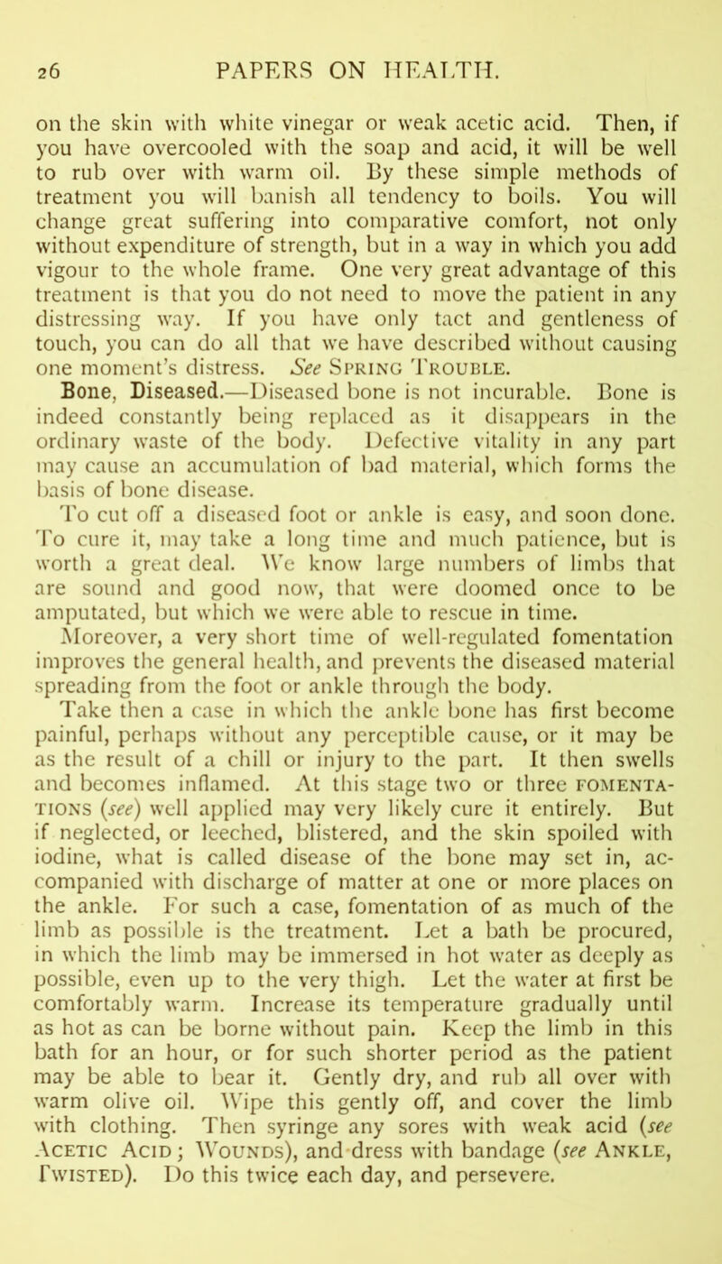 on the skin with white vinegar or weak acetic acid. Then, if you have overcooled with the soap and acid, it will be well to rub over with warm oil. By these simple methods of treatment you will banish all tendency to boils. You will change great suffering into comparative comfort, not only without expenditure of strength, but in a way in which you add vigour to the whole frame. One very great advantage of this treatment is that you do not need to move the patient in any distressing way. If you have only tact and gentleness of touch, you can do all that we have described without causing one moment’s distress. See Spring Trouble. Bone, Diseased.—Diseased bone is not incurable. Bone is indeed constantly being replaced as it disappears in the ordinary waste of the body. Defective vitality in any part may cause an accumulation of bad material, which forms the basis of bone disease. To cut off a diseased foot or ankle is easy, and soon done. To cure it, may take a long time and much patience, but is worth a great deal. We know large numbers of limbs that are sound and good now, that were doomed once to be amputated, but which we were able to rescue in time. Moreover, a very short time of well-regulated fomentation improves the general health, and prevents the diseased material spreading from the foot or ankle through the body. Take then a case in which the ankle bone has first become painful, perhaps without any perceptible cause, or it may be as the result of a chill or injury to the part. It then swells and becomes inflamed. At this stage two or three fomenta- tions {see) well applied may very likely cure it entirely. But if neglected, or leeched, blistered, and the skin spoiled with iodine, what is called disease of the bone may set in, ac- companied w’ith discharge of matter at one or more places on the ankle. For such a case, fomentation of as much of the limb as possible is the treatment. Let a bath be procured, in which the limb may be immersed in hot water as deeply as possible, even up to the very thigh. Let the water at first be comfortably warm. Increase its temperature gradually until as hot as can be borne without pain. Keep the limb in this bath for an hour, or for such shorter period as the patient may be able to bear it. Gently dry, and rub all over with warm olive oil. Wipe this gently off, and cover the limb with clothing. Then syringe any sores with wTeak acid (see Acetic Acid; Wounds), and dress with bandage (see Ankle, Twisted). Do this twice each day, and persevere.