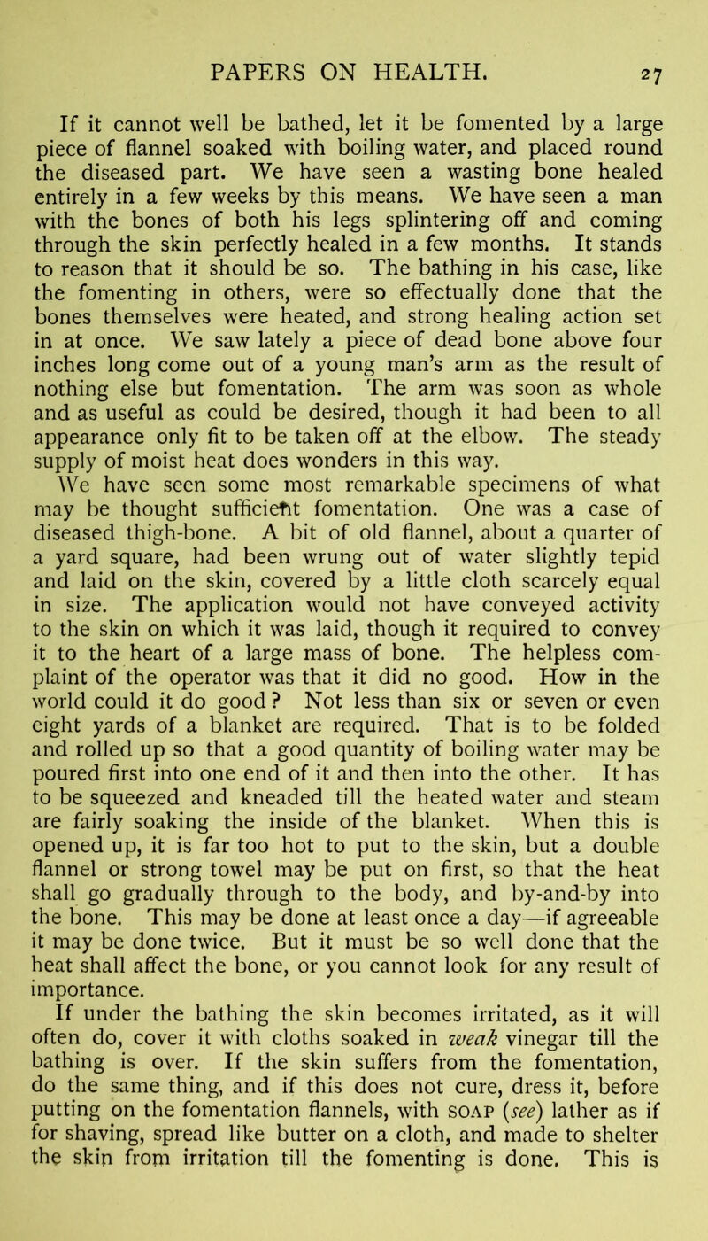 If it cannot well be bathed, let it be fomented by a large piece of flannel soaked with boiling water, and placed round the diseased part. We have seen a wasting bone healed entirely in a few weeks by this means. We have seen a man with the bones of both his legs splintering off and coming through the skin perfectly healed in a few months. It stands to reason that it should be so. The bathing in his case, like the fomenting in others, were so effectually done that the bones themselves were heated, and strong healing action set in at once. We saw lately a piece of dead bone above four inches long come out of a young man’s arm as the result of nothing else but fomentation. The arm was soon as whole and as useful as could be desired, though it had been to all appearance only fit to be taken off at the elbow. The steady supply of moist heat does wonders in this way. We have seen some most remarkable specimens of what may be thought sufficient fomentation. One was a case of diseased thigh-bone. A bit of old flannel, about a quarter of a yard square, had been wrung out of water slightly tepid and laid on the skin, covered by a little cloth scarcely equal in size. The application would not have conveyed activity to the skin on which it was laid, though it required to convey it to the heart of a large mass of bone. The helpless com- plaint of the operator was that it did no good. How in the world could it do good ? Not less than six or seven or even eight yards of a blanket are required. That is to be folded and rolled up so that a good quantity of boiling water may be poured first into one end of it and then into the other. It has to be squeezed and kneaded till the heated water and steam are fairly soaking the inside of the blanket. When this is opened up, it is far too hot to put to the skin, but a double flannel or strong towel may be put on first, so that the heat shall go gradually through to the body, and by-and-by into the bone. This may be done at least once a day—if agreeable it may be done twice. But it must be so well done that the heat shall affect the bone, or you cannot look for any result of importance. If under the bathing the skin becomes irritated, as it will often do, cover it with cloths soaked in weak vinegar till the bathing is over. If the skin suffers from the fomentation, do the same thing, and if this does not cure, dress it, before putting on the fomentation flannels, with soap (see) lather as if for shaving, spread like butter on a cloth, and made to shelter the skin from irritation till the fomenting is done. This is