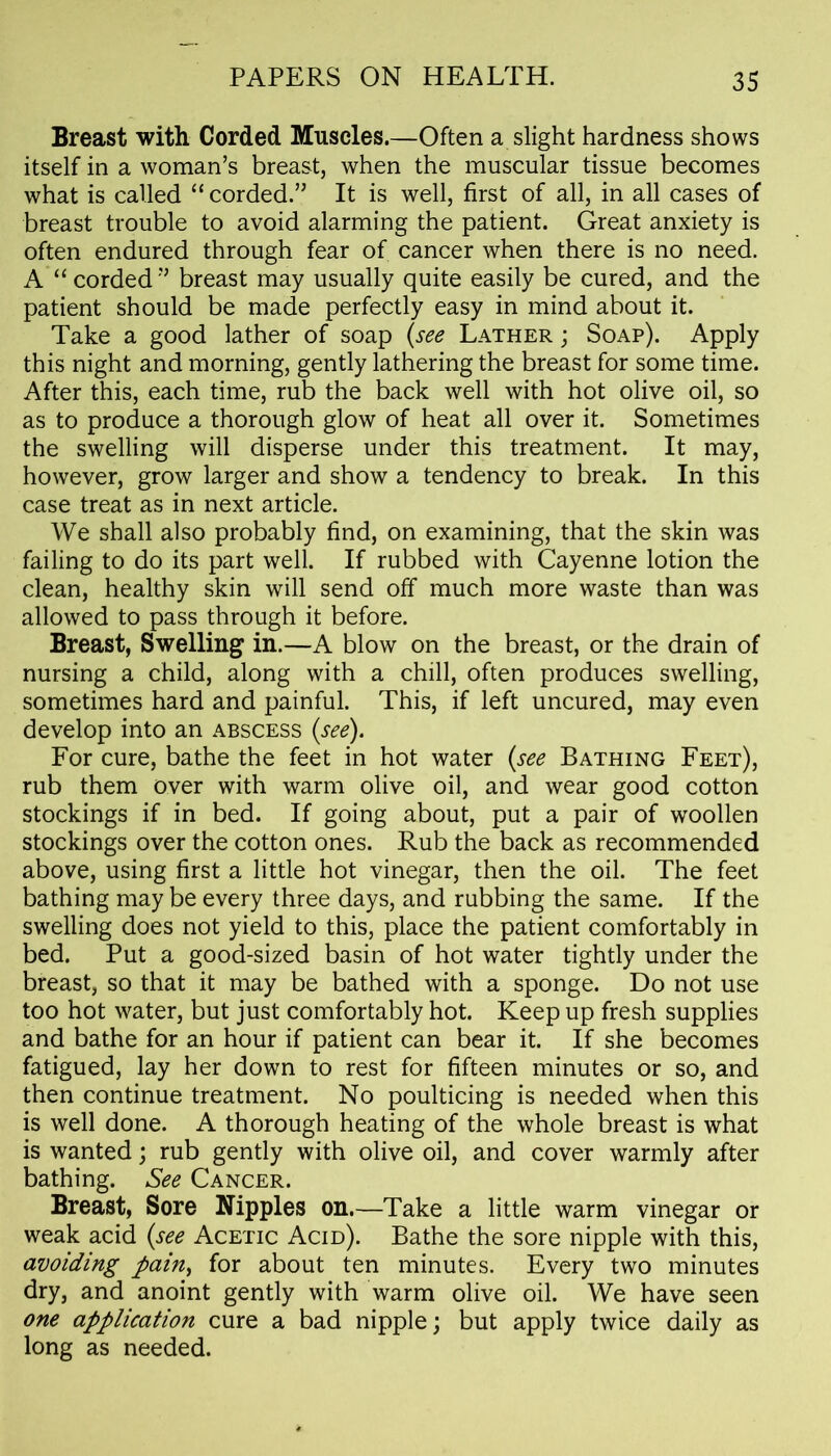 Breast with Corded Muscles.—Often a slight hardness shows itself in a woman’s breast, when the muscular tissue becomes what is called “corded.” It is well, first of all, in all cases of breast trouble to avoid alarming the patient. Great anxiety is often endured through fear of cancer when there is no need. A “corded” breast may usually quite easily be cured, and the patient should be made perfectly easy in mind about it. Take a good lather of soap (see Lather ; Soap). Apply this night and morning, gently lathering the breast for some time. After this, each time, rub the back well with hot olive oil, so as to produce a thorough glow of heat all over it. Sometimes the swelling will disperse under this treatment. It may, however, grow larger and show a tendency to break. In this case treat as in next article. We shall also probably find, on examining, that the skin was failing to do its part well. If rubbed with Cayenne lotion the clean, healthy skin will send off much more waste than was allowed to pass through it before. Breast, Swelling in.—A blow on the breast, or the drain of nursing a child, along with a chill, often produces swelling, sometimes hard and painful. This, if left uncured, may even develop into an abscess (see). For cure, bathe the feet in hot water (see Bathing Feet), rub them over with warm olive oil, and wear good cotton stockings if in bed. If going about, put a pair of woollen stockings over the cotton ones. Rub the back as recommended above, using first a little hot vinegar, then the oil. The feet bathing may be every three days, and rubbing the same. If the swelling does not yield to this, place the patient comfortably in bed. Put a good-sized basin of hot water tightly under the breast, so that it may be bathed with a sponge. Do not use too hot water, but just comfortably hot. Keep up fresh supplies and bathe for an hour if patient can bear it. If she becomes fatigued, lay her down to rest for fifteen minutes or so, and then continue treatment. No poulticing is needed when this is well done. A thorough heating of the whole breast is what is wanted; rub gently with olive oil, and cover warmly after bathing. See Cancer. Breast, Sore Nipples on.—Take a little warm vinegar or weak acid (see Acetic Acid). Bathe the sore nipple with this, avoiding pain> for about ten minutes. Every two minutes dry, and anoint gently with warm olive oil. We have seen one application cure a bad nipple; but apply twice daily as long as needed.