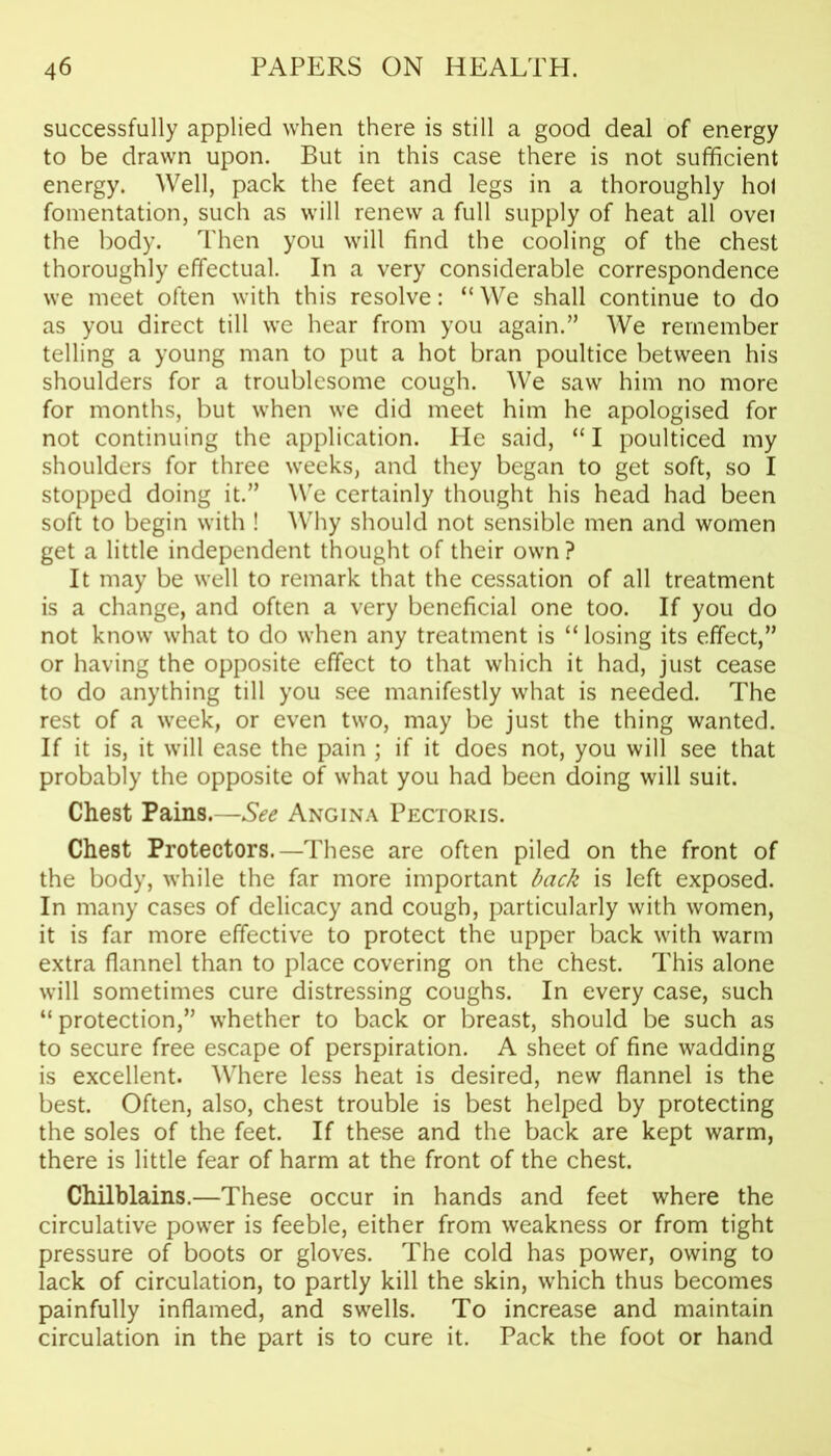 successfully applied when there is still a good deal of energy to be drawn upon. But in this case there is not sufficient energy. Well, pack the feet and legs in a thoroughly hoi fomentation, such as will renew a full supply of heat all ovei the body. Then you will find the cooling of the chest thoroughly effectual. In a very considerable correspondence we meet often with this resolve: “We shall continue to do as you direct till we hear from you again.” We remember telling a young man to put a hot bran poultice between his shoulders for a troublesome cough. We saw him no more for months, but when we did meet him he apologised for not continuing the application. He said, “ I poulticed my shoulders for three weeks, and they began to get soft, so I stopped doing it.” We certainly thought his head had been soft to begin with ! Why should not sensible men and women get a little independent thought of their own ? It may be well to remark that the cessation of all treatment is a change, and often a very beneficial one too. If you do not know what to do when any treatment is “losing its effect,” or having the opposite effect to that which it had, just cease to do anything till you see manifestly what is needed. The rest of a week, or even two, may be just the thing wanted. If it is, it will ease the pain ; if it does not, you will see that probably the opposite of what you had been doing will suit. Chest Pains.—See Angina Pectoris. Chest Protectors.—These are often piled on the front of the body, while the far more important back is left exposed. In many cases of delicacy and cough, particularly with women, it is far more effective to protect the upper back with warm extra flannel than to place covering on the chest. This alone will sometimes cure distressing coughs. In every case, such “protection,” whether to back or breast, should be such as to secure free escape of perspiration. A sheet of fine wadding is excellent. Where less heat is desired, new flannel is the best. Often, also, chest trouble is best helped by protecting the soles of the feet. If these and the back are kept warm, there is little fear of harm at the front of the chest. Chilblains.—These occur in hands and feet where the circulative power is feeble, either from weakness or from tight pressure of boots or gloves. The cold has power, owing to lack of circulation, to partly kill the skin, which thus becomes painfully inflamed, and swells. To increase and maintain circulation in the part is to cure it. Pack the foot or hand