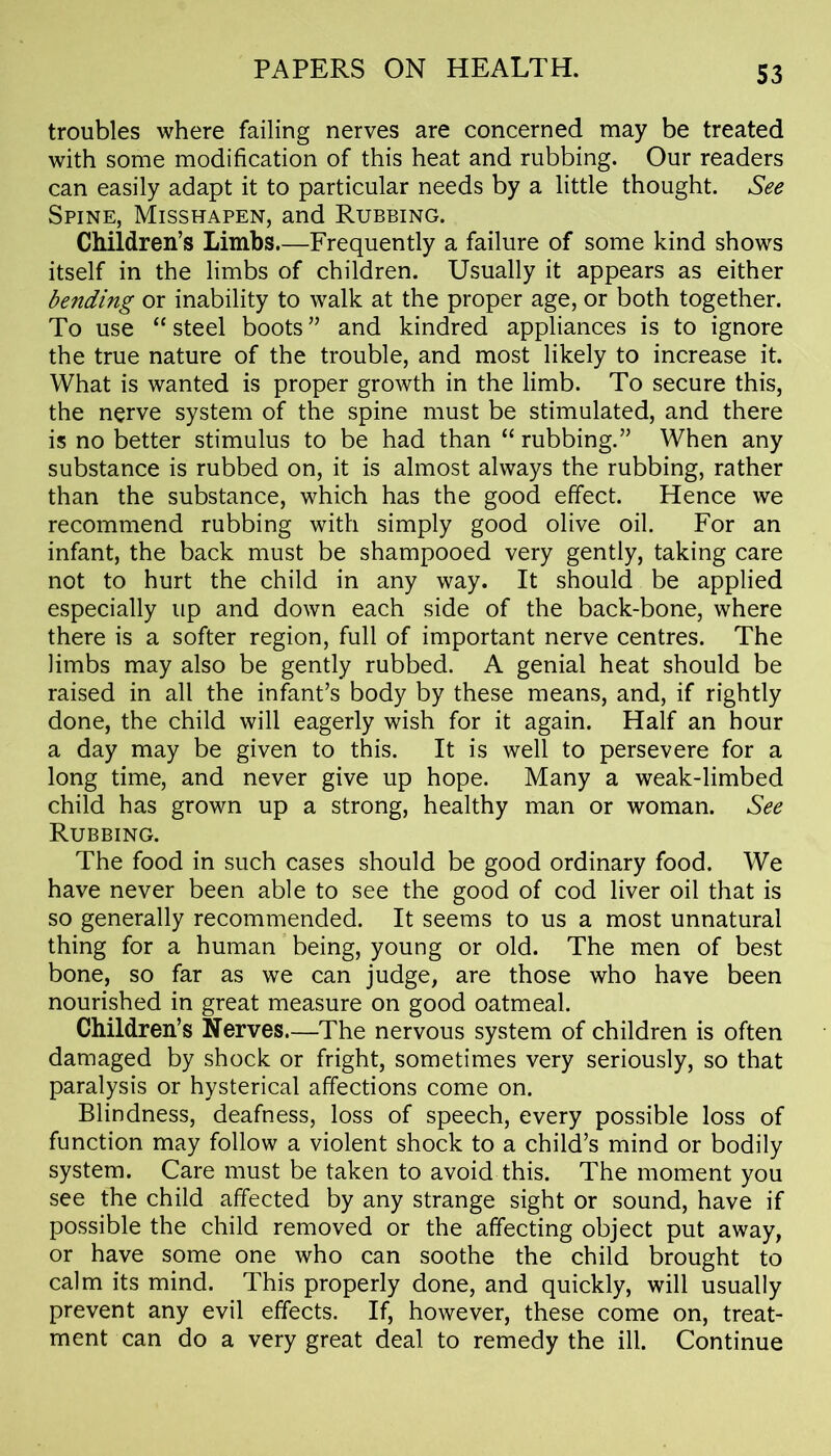 troubles where failing nerves are concerned may be treated with some modification of this heat and rubbing. Our readers can easily adapt it to particular needs by a little thought. See Spine, Misshapen, and Rubbing. Children’s Limbs.—Frequently a failure of some kind shows itself in the limbs of children. Usually it appears as either bending or inability to walk at the proper age, or both together. To use “ steel boots ” and kindred appliances is to ignore the true nature of the trouble, and most likely to increase it. What is wanted is proper growth in the limb. To secure this, the nerve system of the spine must be stimulated, and there is no better stimulus to be had than “ rubbing.” When any substance is rubbed on, it is almost always the rubbing, rather than the substance, which has the good effect. Hence we recommend rubbing with simply good olive oil. For an infant, the back must be shampooed very gently, taking care not to hurt the child in any way. It should be applied especially up and down each side of the back-bone, where there is a softer region, full of important nerve centres. The limbs may also be gently rubbed. A genial heat should be raised in all the infant’s body by these means, and, if rightly done, the child will eagerly wish for it again. Half an hour a day may be given to this. It is well to persevere for a long time, and never give up hope. Many a weak-limbed child has grown up a strong, healthy man or woman. See Rubbing. The food in such cases should be good ordinary food. We have never been able to see the good of cod liver oil that is so generally recommended. It seems to us a most unnatural thing for a human being, young or old. The men of best bone, so far as we can judge, are those who have been nourished in great measure on good oatmeal. Children’s Nerves—The nervous system of children is often damaged by shock or fright, sometimes very seriously, so that paralysis or hysterical affections come on. Blindness, deafness, loss of speech, every possible loss of function may follow a violent shock to a child’s mind or bodily system. Care must be taken to avoid this. The moment you see the child affected by any strange sight or sound, have if possible the child removed or the affecting object put away, or have some one who can soothe the child brought to calm its mind. This properly done, and quickly, will usually prevent any evil effects. If, however, these come on, treat- ment can do a very great deal to remedy the ill. Continue