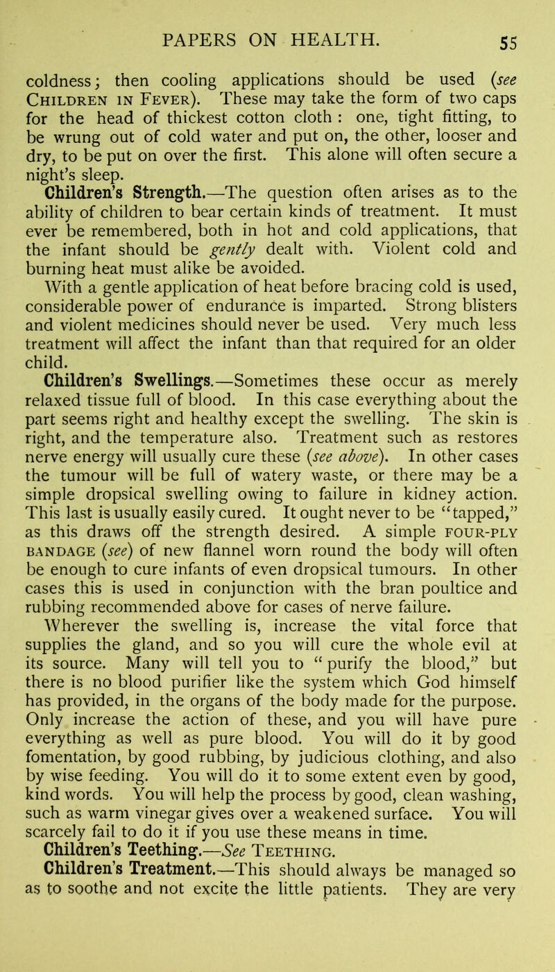 coldness; then cooling applications should be used (see Children in Fever). These may take the form of two caps for the head of thickest cotton cloth : one, tight fitting, to be wrung out of cold water and put on, the other, looser and dry, to be put on over the first. This alone will often secure a night’s sleep. Children’s Strength.—The question often arises as to the ability of children to bear certain kinds of treatment. It must ever be remembered, both in hot and cold applications, that the infant should be gently dealt with. Violent cold and burning heat must alike be avoided. With a gentle application of heat before bracing cold is used, considerable power of endurance is imparted. Strong blisters and violent medicines should never be used. Very much less treatment will affect the infant than that required for an older child. Children’s Swellings.—Sometimes these occur as merely relaxed tissue full of blood. In this case everything about the part seems right and healthy except the swelling. The skin is right, and the temperature also. Treatment such as restores nerve energy will usually cure these (see above). In other cases the tumour will be full of watery waste, or there may be a simple dropsical swelling owing to failure in kidney action. This last is usually easily cured. It ought never to be “tapped,” as this draws off the strength desired. A simple four-ply bandage (see) of new flannel worn round the body will often be enough to cure infants of even dropsical tumours. In other cases this is used in conjunction with the bran poultice and rubbing recommended above for cases of nerve failure. Wherever the swelling is, increase the vital force that supplies the gland, and so you will cure the whole evil at its source. Many will tell you to “ purify the blood,” but there is no blood purifier like the system which God himself has provided, in the organs of the body made for the purpose. Only increase the action of these, and you will have pure everything as well as pure blood. You will do it by good fomentation, by good rubbing, by judicious clothing, and also by wise feeding. You will do it to some extent even by good, kind words. You will help the process by good, clean washing, such as warm vinegar gives over a weakened surface. You will scarcely fail to do it if you use these means in time. Children’s Teething.—See Teething. Children’s Treatment.—This should always be managed so as to soothe and not excite the little patients. They are very