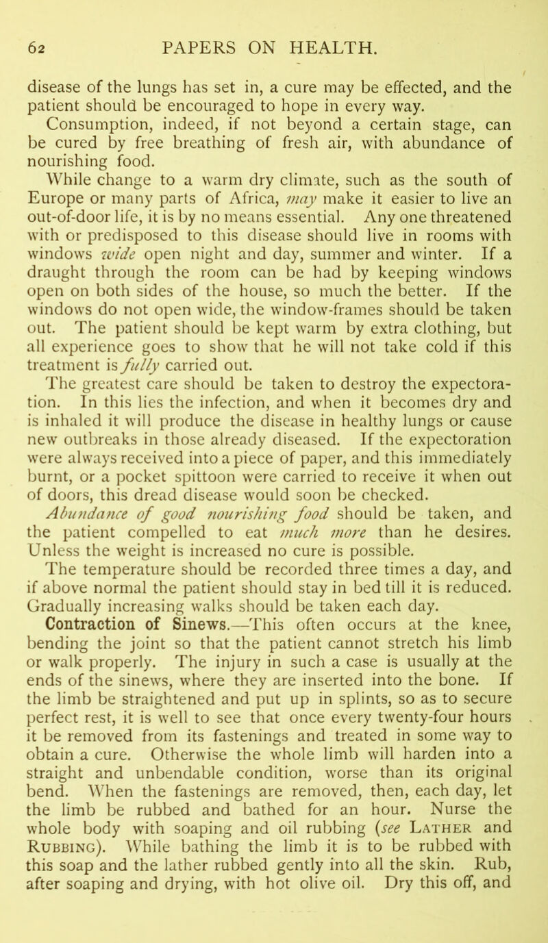 disease of the lungs has set in, a cure may be effected, and the patient should be encouraged to hope in every way. Consumption, indeed, if not beyond a certain stage, can be cured by free breathing of fresh air, with abundance of nourishing food. While change to a warm dry climate, such as the south of Europe or many parts of Africa, may make it easier to live an out-of-door life, it is by no means essential. Any one threatened with or predisposed to this disease should live in rooms with windows wide open night and day, summer and winter. If a draught through the room can be had by keeping windows open on both sides of the house, so much the better. If the windows do not open wide, the window-frames should be taken out. The patient should be kept warm by extra clothing, but all experience goes to show that he will not take cold if this treatment is fully carried out. The greatest care should be taken to destroy the expectora- tion. In this lies the infection, and when it becomes dry and is inhaled it will produce the disease in healthy lungs or cause new outbreaks in those already diseased. If the expectoration were always received into a piece of paper, and this immediately burnt, or a pocket spittoon were carried to receive it when out of doors, this dread disease would soon be checked. Abundance of good nourishing food should be taken, and the patient compelled to eat much more than he desires. Unless the weight is increased no cure is possible. The temperature should be recorded three times a day, and if above normal the patient should stay in bed till it is reduced. Gradually increasing walks should be taken each day. Contraction of Sinews.—This often occurs at the knee, bending the joint so that the patient cannot stretch his limb or walk properly. The injury in such a case is usually at the ends of the sinews, where they are inserted into the bone. If the limb be straightened and put up in splints, so as to secure perfect rest, it is well to see that once every twenty-four hours it be removed from its fastenings and treated in some way to obtain a cure. Otherwise the whole limb will harden into a straight and unbendable condition, worse than its original bend. When the fastenings are removed, then, each day, let the limb be rubbed and bathed for an hour. Nurse the whole body with soaping and oil rubbing (see Lather and Rubbing). While bathing the limb it is to be rubbed with this soap and the lather rubbed gently into all the skin. Rub, after soaping and drying, with hot olive oil. Dry this off, and