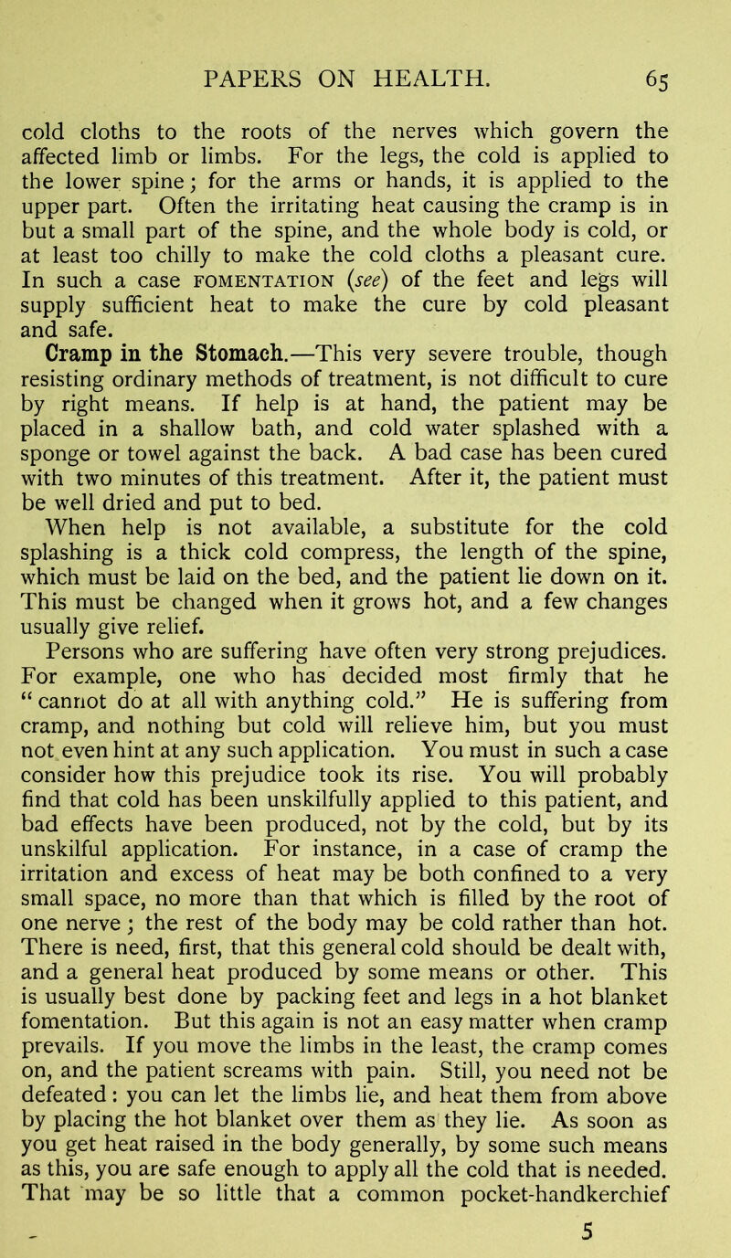 cold cloths to the roots of the nerves which govern the affected limb or limbs. For the legs, the cold is applied to the lower spine; for the arms or hands, it is applied to the upper part. Often the irritating heat causing the cramp is in but a small part of the spine, and the whole body is cold, or at least too chilly to make the cold cloths a pleasant cure. In such a case fomentation (see) of the feet and legs will supply sufficient heat to make the cure by cold pleasant and safe. Cramp in the Stomach.—This very severe trouble, though resisting ordinary methods of treatment, is not difficult to cure by right means. If help is at hand, the patient may be placed in a shallow bath, and cold water splashed with a sponge or towel against the back. A bad case has been cured with two minutes of this treatment. After it, the patient must be well dried and put to bed. When help is not available, a substitute for the cold splashing is a thick cold compress, the length of the spine, which must be laid on the bed, and the patient lie down on it. This must be changed when it grows hot, and a few changes usually give relief. Persons who are suffering have often very strong prejudices. For example, one who has decided most firmly that he “ cannot do at all with anything cold.” He is suffering from cramp, and nothing but cold will relieve him, but you must not even hint at any such application. You must in such a case consider how this prejudice took its rise. You will probably find that cold has been unskilfully applied to this patient, and bad effects have been produced, not by the cold, but by its unskilful application. For instance, in a case of cramp the irritation and excess of heat may be both confined to a very small space, no more than that which is filled by the root of one nerve; the rest of the body may be cold rather than hot. There is need, first, that this general cold should be dealt with, and a general heat produced by some means or other. This is usually best done by packing feet and legs in a hot blanket fomentation. But this again is not an easy matter when cramp prevails. If you move the limbs in the least, the cramp comes on, and the patient screams with pain. Still, you need not be defeated: you can let the limbs lie, and heat them from above by placing the hot blanket over them as they lie. As soon as you get heat raised in the body generally, by some such means as this, you are safe enough to apply all the cold that is needed. That may be so little that a common pocket-handkerchief 5