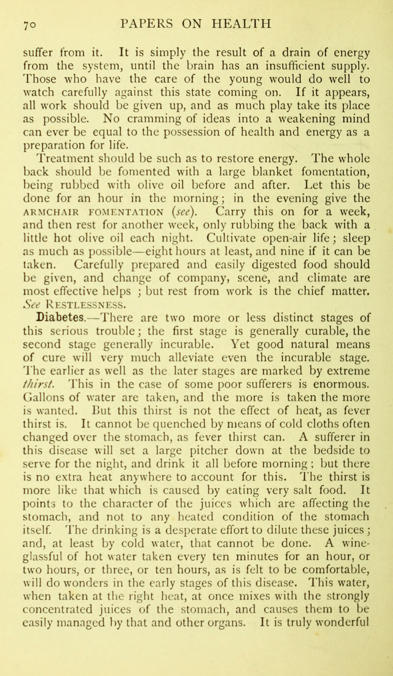 suffer from it. It is simply the result of a drain of energy from the system, until the brain has an insufficient supply. Those who have the care of the young would do well to watch carefully against this state coming on. If it appears, all work should be given up, and as much play take its place as possible. No cramming of ideas into a weakening mind can ever be equal to the possession of health and energy as a preparation for life. Treatment should be such as to restore energy. The whole back should be fomented with a large blanket fomentation, being rubbed with olive oil before and after. Let this be done for an hour in the morning; in the evening give the armchair fomentation (see). Carry this on for a week, and then rest for another week, only rubbing the back with a little hot olive oil each night. Cultivate open-air life; sleep as much as possible—eight hours at least, and nine if it can be taken. Carefully prepared and easily digested food should be given, and change of company, scene, and climate are most effective helps ; but rest from work is the chief matter. See Restlessness. Diabetes.—There are two more or less distinct stages of this serious trouble; the first stage is generally curable, the second stage generally incurable. Yet good natural means of cure will very much alleviate even the incurable stage. The earlier as well as the later stages are marked by extreme thirst. This in the case of some poor sufferers is enormous. Gallons of water are taken, and the more is taken the more is wanted. But this thirst is not the effect of heat, as fever thirst is. It cannot be quenched by means of cold cloths often changed over the stomach, as fever thirst can. A sufferer in this disease will set a large pitcher down at the bedside to serve for the night, and drink it all before morning; but there is no extra heat anywhere to account for this. The thirst is more like that which is caused by eating very salt food. It points to the character of the juices which are affecting the stomach, and not to any heated condition of the stomach itself. The drinking is a desperate effort to dilute these juices; and, at least by cold water, that cannot be done. A wine- glassful of hot water taken every ten minutes for an hour, or two hours, or three, or ten hours, as is felt to be comfortable, will do wonders in the early stages of this disease. This water, when taken at the right heat, at once mixes with the strongly concentrated juices of the stomach, and causes them to be easily managed by that and other organs. It is truly wonderful