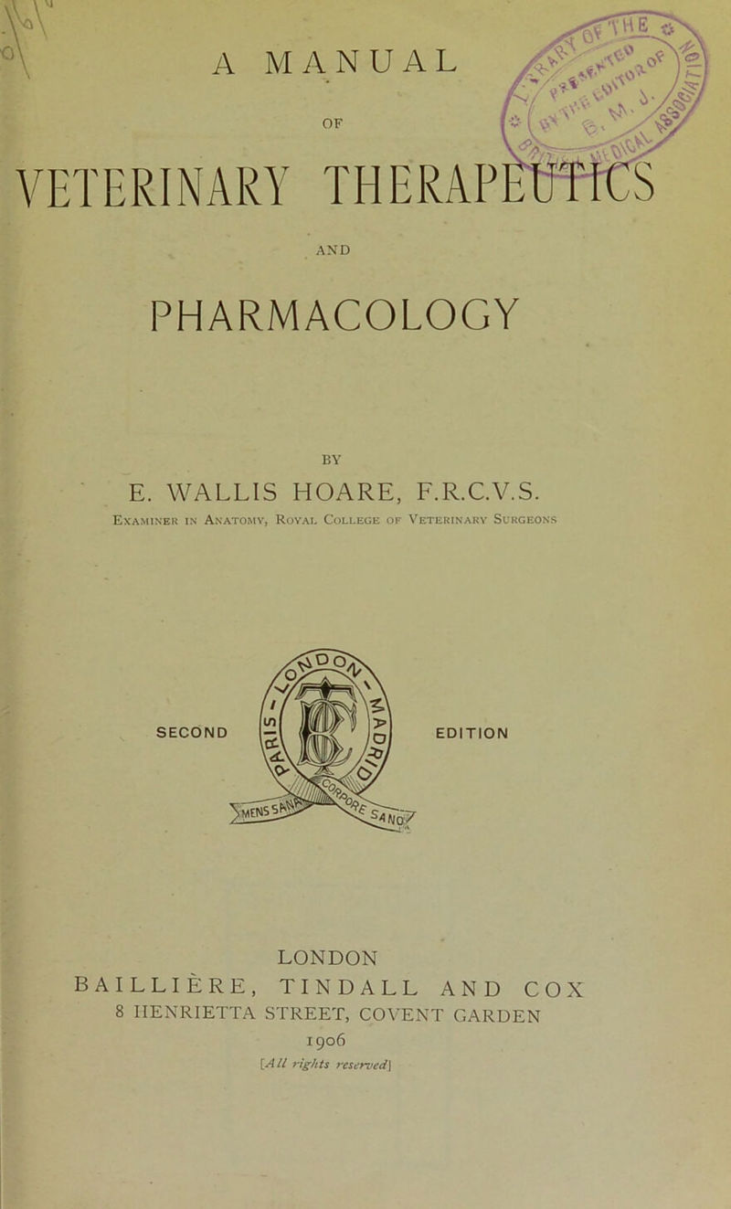 VETERINARY THERAP AND PHARMACOLOGY BY E. WALLIS HOARE, F.R.C.V.S. Examiner in Anatomy, Royai. College of Veterinary Surgeons EDITION LONDON BAILLIERE, TINDALL AND COX 8 HENRIETTA STREET, COVENT GARDEN 1906 [All rights reserved]