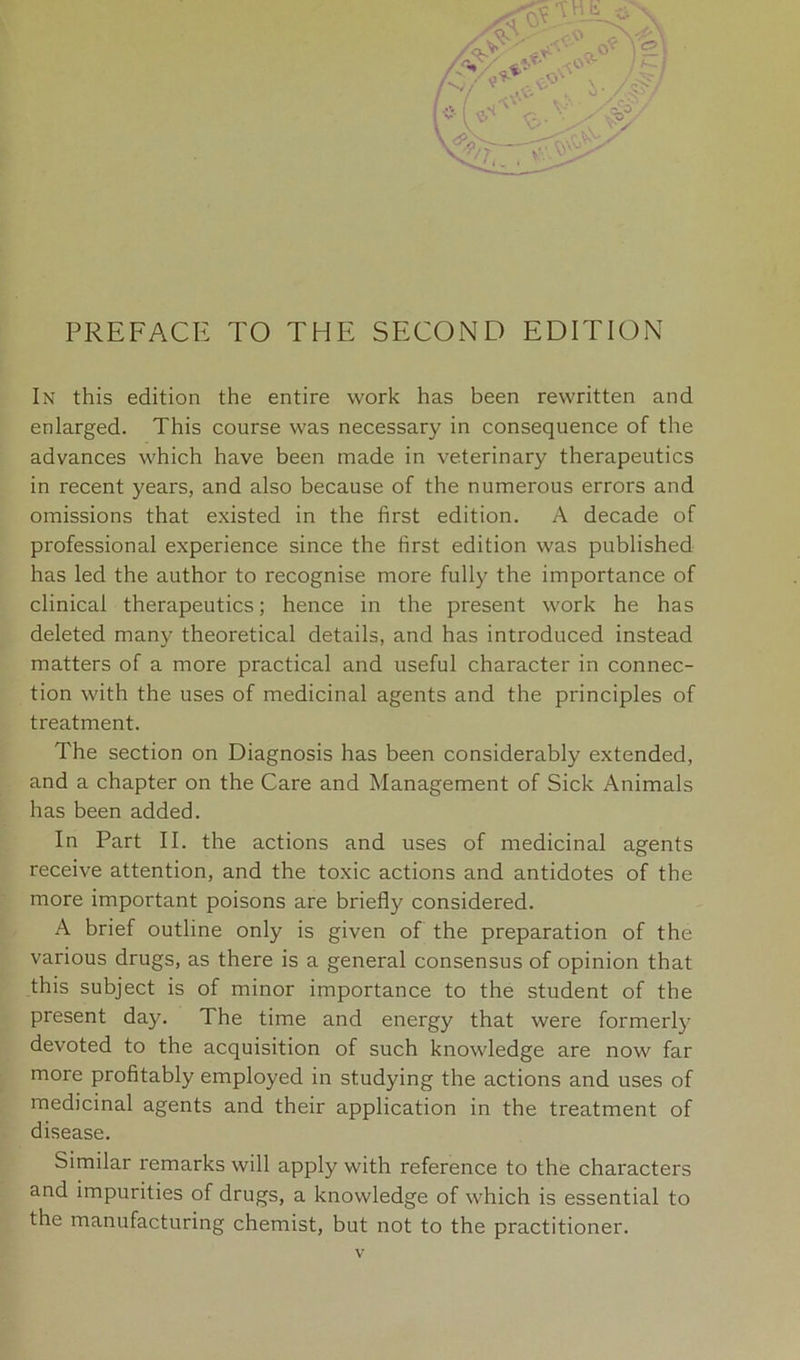 PREFACE TO THE SECOND EDITION In this edition the entire work has been rewritten and enlarged. This course was necessary in consequence of the advances which have been made in veterinary therapeutics in recent years, and also because of the numerous errors and omissions that existed in the first edition. A decade of professional experience since the first edition was published has led the author to recognise more fully the importance of clinical therapeutics; hence in the present work he has deleted many theoretical details, and has introduced instead matters of a more practical and useful character in connec- tion with the uses of medicinal agents and the principles of treatment. The section on Diagnosis has been considerably extended, and a chapter on the Care and Management of Sick Animals has been added. In Part II. the actions and uses of medicinal agents receive attention, and the toxic actions and antidotes of the more important poisons are briefly considered. A brief outline only is given of the preparation of the various drugs, as there is a general consensus of opinion that this subject is of minor importance to the student of the present day. The time and energy that were formerly devoted to the acquisition of such knowledge are now far more profitably employed in studying the actions and uses of medicinal agents and their application in the treatment of disease. Similar remarks will apply with reference to the characters and impurities of drugs, a knowledge of which is essential to the manufacturing chemist, but not to the practitioner.