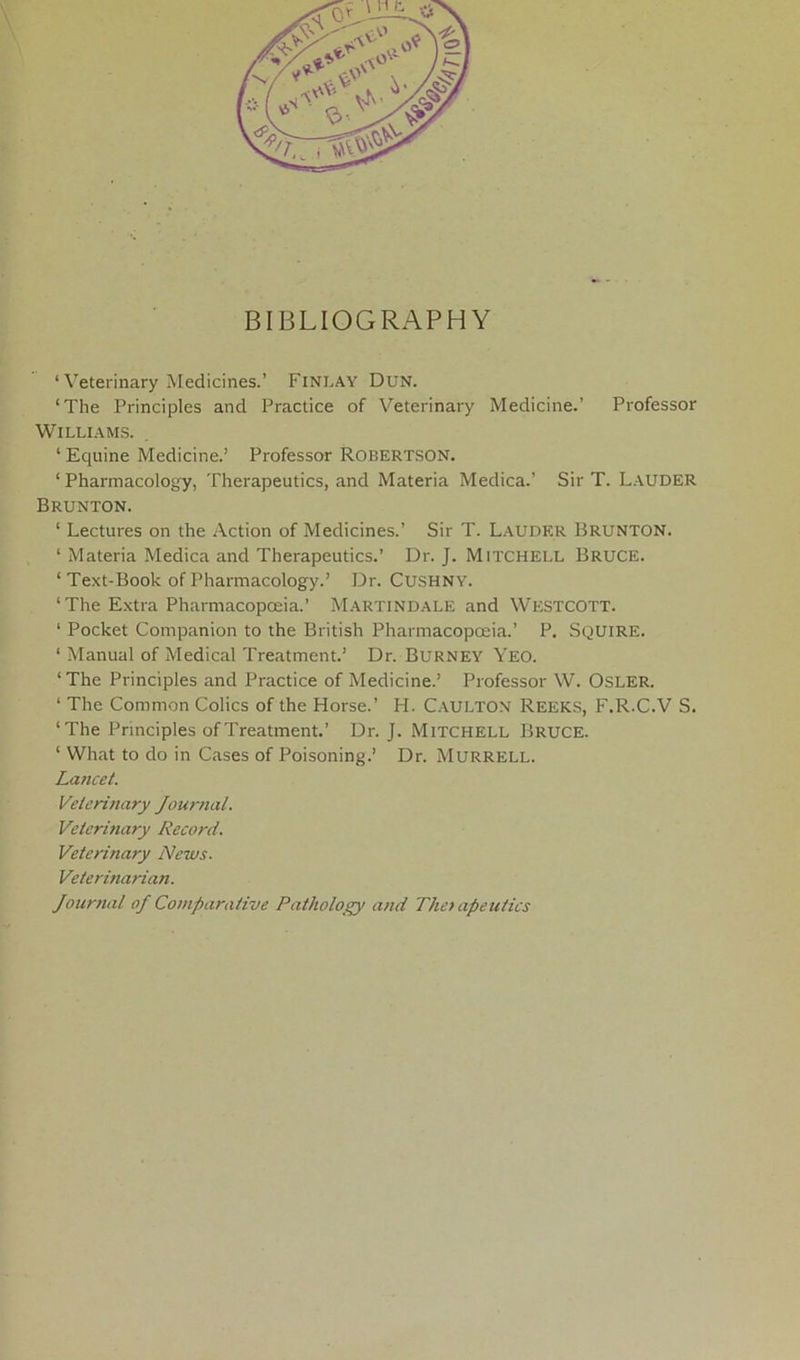 BIBLIOGRAPHY ‘Veterinary Medicines.’ Finlay Dun. ‘The Principles and Practice of Veterinary Medicine.’ Professor Williams. ‘ Equine Medicine.’ Professor ROBERTSON. ‘Pharmacology, Therapeutics, and Materia Medica.’ Sir T. Lauder Brunton. ‘ Lectures on the Action of Medicines.’ Sir T. Lauder Brunton. ‘ Materia Medica and Therapeutics.’ Dr. J. M ITCH ELL BRUCE. ‘ Text-Book of Pharmacology.’ Dr. CUSHNY. ‘The Extra Pharmacopoeia.’ Martindale and Westcott. 1 Pocket Companion to the British Pharmacopoeia.’ P. SQUIRE. ‘ Manual of Medical Treatment.’ Dr. Burney Yeo. ‘The Principles and Practice of Medicine.’ Professor W. Osler. ‘ The Common Colics of the Horse.’ H. C.AULTON Reeks, F.R.C.V S. ‘The Principles of Treatment.’ Dr. J. Mitchell Bruce. ‘ What to do in Cases of Poisoning.’ Dr. Murrell. Lancet. Veterinary Journal. Veterinary Record. Veterinary News. Veterinarian. Journal oj Comparative Pathology and The> apeutics