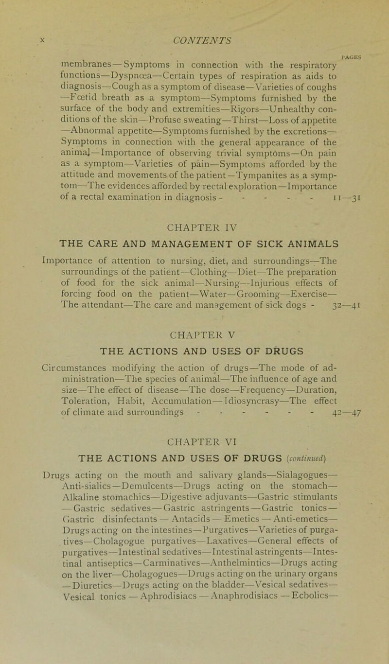 PAGES membranes—Symptoms in connection with the respiratory functions—Dyspncea—Certain types of respiration as aids to diagnosis—Cough as a symptom of disease—Varieties of coughs —Foetid breath as a symptom—Symptoms furnished by the surface of the body and extremities—Rigors—Unhealthy con- ditions of the skin—Profuse sweating—Thirst—Loss of appetite —Abnormal appetite—Symptoms furnished by the excretions— Symptoms in connection with the general appearance of the animal—Importance of observing trivial symptoms—On pain as a symptom—Varieties of pain—Symptoms afforded by the attitude and movements of the patient—Tympanites as a symp- tom—The evidences afforded by rectal exploration—Importance of a rectal examination in diagnosis - - - 11—31 CHAPTER IV THE CARE AND MANAGEMENT OF SICK ANIMALS Importance of attention to nursing, diet, and surroundings—The surroundings of the patient—Clothing—Diet—The preparation of food for the sick animal—Nursing—Injurious effects of forcing food on the patient—Water—Grooming—Exercise— The attendant—The care and management of sick dogs - 32—41 CHAPTER V THE ACTIONS AND USES OF DRUGS Circumstances modifying the action of drugs—The mode of ad- ministration—The species of animal—The influence of age and size—The effect of disease—The dose—Frequency—Duration, Toleration, Habit, Accumulation—Idiosyncrasy—The effect of climate and surroundings 42—47 CHAPTER VI THE ACTIONS AND USES OF DRUGS (continued) Drugs acting on the mouth and salivary glands—Sialagogues— Anti-sialics —Demulcents—Drugs acting on the stomach— Alkaline stomachics—Digestive adjuvants—Gastric stimulants — Gastric sedatives — Gastric astringents —Gastric tonics — Gastric disinfectants — Antacids — Emetics — Anti-emetics— Drugs acting on the intestines—Purgatives—Varieties of purga- tives—Cholagogue purgatives—Laxatives—General effects of purgatives—Intestinal sedatives—Intestinal astringents—Intes- tinal antiseptics—Carminatives—Anthelmintics—Drugs acting on the liver—Cholagogues—Drugs acting on the urinary organs — Diuretics—Drugs acting on the bladder—Vesical sedatives— Vesical tonics — Aphrodisiacs — Anaphrodisiacs — Ecbolics—
