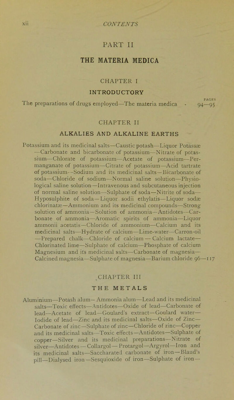 PART II THE MATERIA MEDICA CHAPTER I INTRODUCTORY PAGES The preparations of drugs employed—The materia medica - 94—95 CHAPTER II ALKALIES AND ALKALINE EARTHS Potassium and its medicinal salts—Caustic potash—Liquor Potassae —Carbonate and bicarbonate of potassium—Nitrate of potas- sium—Chlorate of potassium—Acetate of potassium—Per- manganate of potassium—Citrate of potassium—Acid tartrate of potassium--Sodium and its medicinal salts —Bicarbonate of soda—Chloride of sodium—Normal saline solution—Physio- logical saline solution—Intravenous and subcutaneous injection of normal saline solution—Sulphate of soda—Nitrite of soda— Hyposulphite of soda—Liquor sodii ethylatis—Liquor sodas chlorinatas—Ammonium and its medicinal compounds—Strong solution of ammonia—Solution of ammonia—Antidotes—Car- bonate of ammonia—Aromatic spirits of ammonia—Liquor ammonii acetatis—Chloride of ammonium—Calcium and its medicinal salts—Hydrate of calcium—Lime-water—Carron-oil —Prepared chalk—Chloride of calcium — Calcium lactate— Chlorinated lime—Sulphate of calcium—Phosphate of calcium Magnesium and its medicinal salts—Carbonate of magnesia— Calcined magnesia—Sulphate of magnesia—Barium chloride 96—117 ^CHAPTER III THE METALS Aluminium—Potash alum— Ammonia alum—Lead and its medicinal salts—Toxic effects—Antidotes—Oxide of lead—Carbonate of lead—Acetate of lead—Goulard's extract—Goulard water— Iodide of lead—Zinc and its medicinal salts—Oxide of Zinc— Carbonate of zinc—Sulphate of zinc—Chloride of zinc—Copper and its medicinal salts—Toxic effects—Antidotes—Sulphate of copper—Silver and its medicinal preparations—Nitrate of silver—Antidotes — Collargol— Protargol—Argyrol—Iron and its medicinal salts—Saccharated carbonate of iron — Blaud’s pill_I)ialysed iron—Sesquioxide of iron—Sulphate of iron —