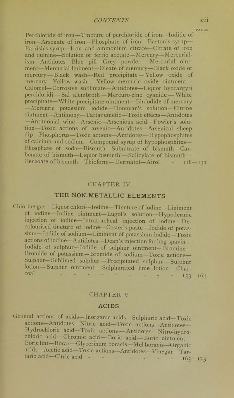 PAGES Perchloride of iron—Tincture of perchloride of iron—Iodide of iron—Arsenate of iron—Phosphate of iron—Easton’s syrup— Parrish’s syrup—Iron and ammonium citrate—Citrate of iron and quinine—Solution of ferric acetate—Mercury-—Mercurial- ism—Antidotes—Blue pill—Grey powder—Mercurial oint- ment—Mercurial liniment—Oleate of mercury—Black oxide of mercury—Black wash—Red precipitate — Yellow oxide of mercury—Yellow wash — Yellow mercuric oxide ointment— Calomel—Corrosive sublimate—Antidotes—Liquor hydrargyri perchloridi—Sal alembroth—Mercuro-zinc cyanide — White precipitate—White precipitate ointment—Biniodide of mercury —Mercuric potassium iodide—Donovan’s solution—Citrine ointment—Antimony—Tartar emetic—Toxic effects—Antidotes —Antimonial wine—Arsenic—Arsenious acid—Fowler’s solu- tion—Toxic actions of arsenic—Antidotes—Arsenical sheep dip—Phosphorus—Toxic actions—Antidotes—Hypophosphites of calcium and sodium—Compound syrup of hypophosphites— Phosphate of soda—Bismuth—Subnitrate of bismuth—Car- bonate of bismuth—Liquor bismuthi—Salicylate of bismuth— Benzoate of bismuth—Thioform—Dermatol—Airol - 118—152 CHAPTER IV THE NON-METALLIC ELEMENTS Chlorine gas—Liquor chlori—Iodine—Tincture of iodine—Liniment of iodine—Iodine ointment—Lugol’s solution—Hypodermic injection of iodine—Intratracheal injection of iodine—De- colourised tincture of iodine—Coster’s paste—Iodide of potas- sium—Iodide of sodium—Liniment of potassium iodide—Toxic actions of iodine—Antidotes—Dean’s injection for bog spavin— Iodide of sulphur—Iodide of sulphur ointment—Bromine— Bromide of potassium—Bromide of sodium—Toxic actions— Sulphur—Sublimed sulphur — Precipitated sulphur— Sulphur lotion —Sulphur ointment—Sulphurated lime lotion —Char- CHAPTER V ACIDS General actions of acids—Inorganic acids—Sulphuric acid—Toxic actions Antidotes—Nitric acid—Toxic actions—Antidotes Hydrochloric acid—Toxic actions — Antidotes— Nitro-hydro- chloiic acid Chromic acid—Boric acid—Boric ointment— Boric lint— Borax—Glycerinum boracis—Mel boracis—Organic acids Acetic acid Toxic actions—Antidotes—Vinegar—Tar- taric acid—Citric acid