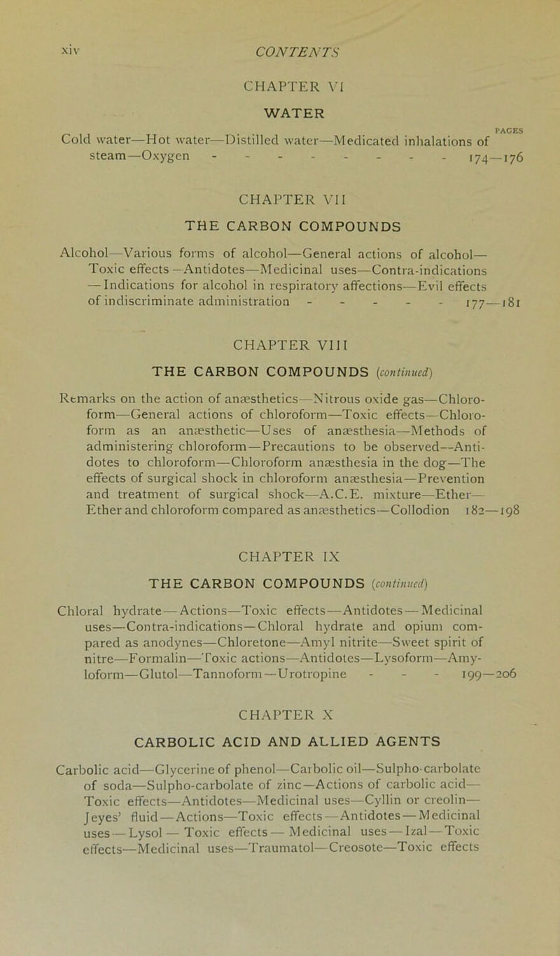 CHAPTER Yi WATER Cold water—Hot water—Distilled water— steam—Oxygen - PAGES Medicated inhalations of - 174—176 CHAPTER VII THE CARBON COMPOUNDS Alcohol—Various forms of alcohol—General actions of alcohol— Toxic effects — Antidotes—Medicinal uses—Contra-indications — Indications for alcohol in respiratory affections—Evil effects of indiscriminate administration ----- 177—1 g 1 CHAPTER VIII THE CARBON COMPOUNDS [continued) Rtmarks on the action of anaesthetics—Nitrous oxide gas—Chloro- form—General actions of chloroform—Toxic effects—Chloro- form as an anaesthetic—Uses of anaesthesia—Methods of administering chloroform—Precautions to be observed—Anti- dotes to chloroform—Chloroform anaesthesia in the dog—The effects of surgical shock in chloroform anaesthesia—Prevention and treatment of surgical shock—A.C.E. mixture—Ether— Ether and chloroform compared as anaesthetics—Collodion 182—198 CHAPTER IX THE CARBON COMPOUNDS (continued) Chloral hydrate—Actions—Toxic effects—Antidotes — Medicinal uses—Contra-indications—Chloral hydrate and opium com- pared as anodynes—Chloretone—Amyl nitrite—Sweet spirit of nitre—Formalin—Toxic actions—Antidotes—Lysoform—Amy- loform—Glutol—Tannoform—Urotropine - 199—206 CHAPTER X CARBOLIC ACID AND ALLIED AGENTS Carbolic acid—Glycerine of phenol—Carbolic oil—Sulpho-carbolate of soda—Sulpho-carbolate of zinc—Actions of carbolic acid— Toxic effects—Antidotes—Medicinal uses—Cyllin or creolin— Jeyes’ fluid—Actions—Toxic effects—Antidotes — Medicinal uses — Lysol— Toxic effects—Medicinal uses — Izal — Toxic effects—Medicinal uses—Traumatol—Creosote—Toxic effects