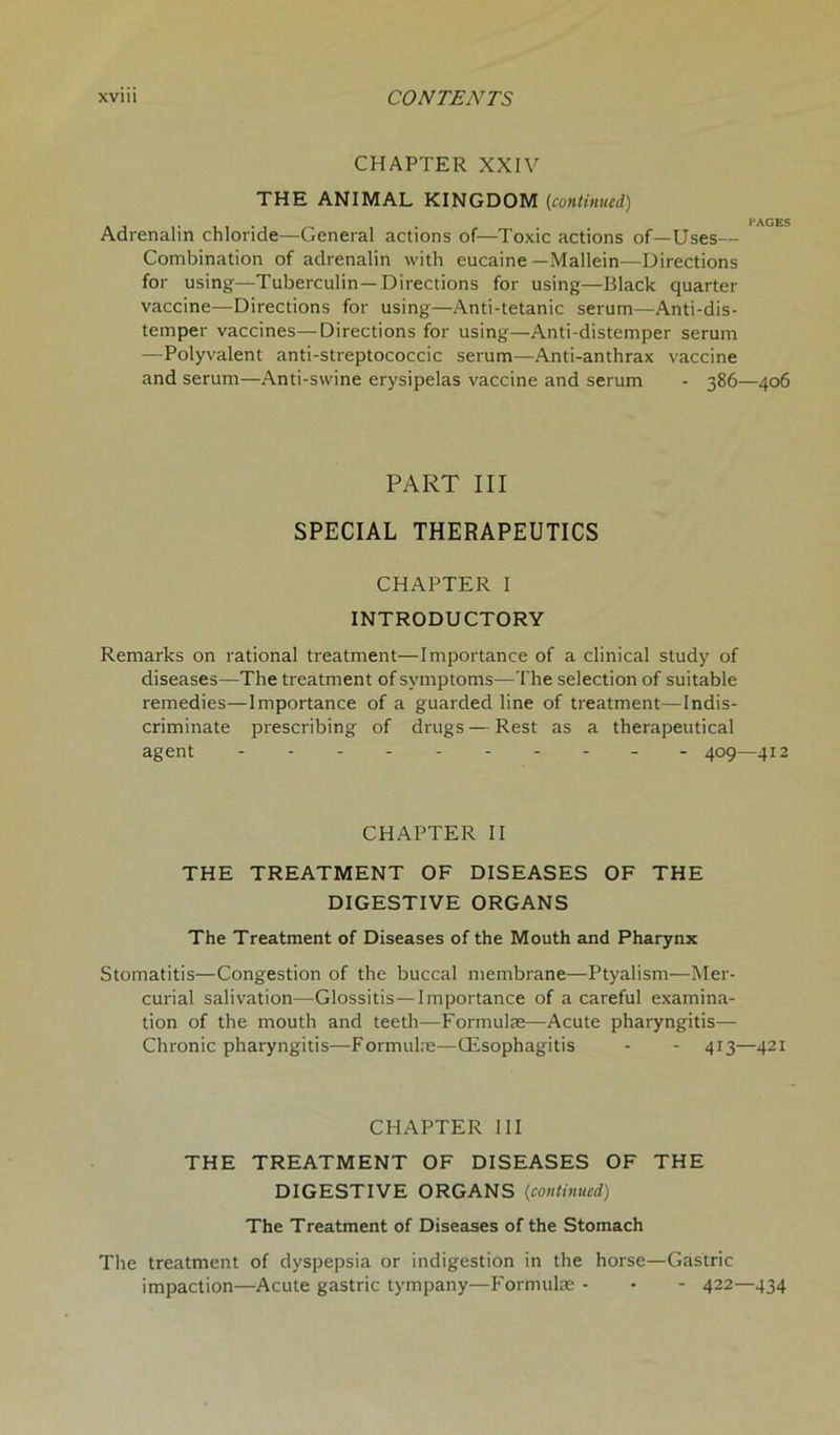 CHAPTER XXIV THE ANIMAL KINGDOM (continued) Adrenalin chloride—General actions of—Toxic actions of—Uses— Combination of adrenalin with eucaine —Mallein—Directions for using—Tuberculin—Directions for using—Black quarter vaccine—Directions for using—Anti-tetanic serum—Anti-dis- temper vaccines—Directions for using—Anti-distemper serum —Polyvalent anti-streptococcic serum—Anti-anthrax vaccine and serum—Anti-swine erysipelas vaccine and serum - 386—406 PART III SPECIAL THERAPEUTICS CHAPTER I INTRODUCTORY Remarks on rational treatment—Importance of a clinical study of diseases—The treatment of symptoms—The selection of suitable remedies—Importance of a guarded line of treatment—Indis- criminate prescribing of drugs — Rest as a therapeutical agent - - 409—412 CHAPTER II THE TREATMENT OF DISEASES OF THE DIGESTIVE ORGANS The Treatment of Diseases of the Mouth and Pharynx Stomatitis—Congestion of the buccal membrane—Ptyalism—Mer- curial salivation—Glossitis—Importance of a careful examina- tion of the mouth and teeth—Formulas—Acute pharyngitis— Chronic pharyngitis—Formulas—CEsophagitis - - 413—421 CHAPTER III THE TREATMENT OF DISEASES OF THE DIGESTIVE ORGANS (continued) The Treatment of Diseases of the Stomach The treatment of dyspepsia or indigestion in the horse—Gastric impaction—Acute gastric tympany—Formulas- - - 422—434