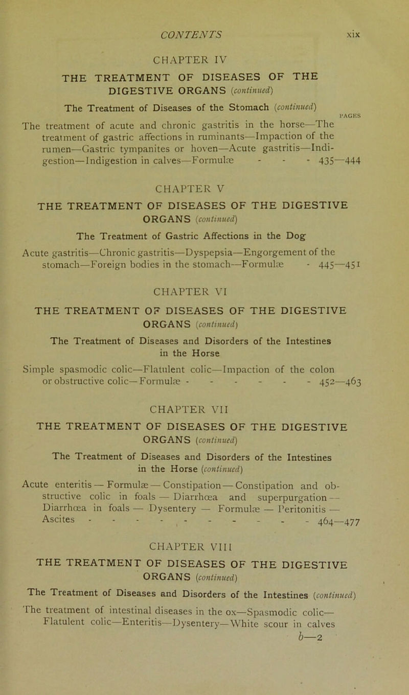 CHAPTER IV THE TREATMENT OF DISEASES OF THE DIGESTIVE ORGANS (continued) The Treatment of Diseases of the Stomach (continued) PAGES The treatment of acute and chronic gastritis in the horse-—The treatment of gastric affections in ruminants—Impaction of the rumen—Gastric tympanites or hoven—Acute gastritis—Indi- gestion—Indigestion in calves—Formulae - - - 435—444 CHAPTER V THE TREATMENT OF DISEASES OF THE DIGESTIVE ORGANS (continued) The Treatment of Gastric Affections in the Dog Acute gastritis—Chronic gastritis—Dyspepsia—Engorgement of the stomach—Foreign bodies in the stomach—Formulae - 445—451 CHAPTER VI THE TREATMENT OF DISEASES OF THE DIGESTIVE ORGANS (continued) The Treatment of Diseases and Disorders of the Intestines in the Horse Simple spasmodic colic—Flatulent colic—Impaction of the colon or obstructive colic—Formulae 452—463 CHAPTER VII THE TREATMENT OF DISEASES OF THE DIGESTIVE ORGANS (continued) The Treatment of Diseases and Disorders of the Intestines in the Horse (continued) Acute enteritis — Formulae — Constipation — Constipation and ob- structive colic in foals — Diarrhoea and superpurgation — Diarrhoea in foals — Dysentery — Formulae — Peritonitis — Ascites 464—477 CHAPTER VIII THE TREATMENT OF DISEASES OF THE DIGESTIVE ORGANS (continued) The Treatment of Diseases and Disorders of the Intestines (continued) The treatment of intestinal diseases in the ox—Spasmodic colic— Flatulent colic—Enteritis—Dysentery—White scour in calves b—2