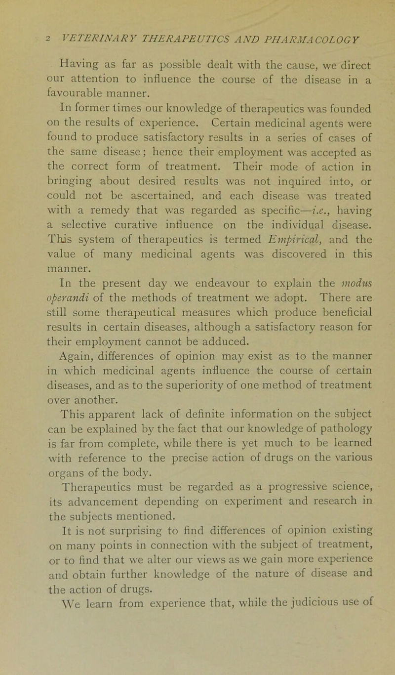 Having as far as possible dealt with the cause, we direct our attention to influence the course of the disease in a favourable manner. In former times our knowledge of therapeutics was founded on the results of experience. Certain medicinal agents were found to produce satisfactory results in a series of cases of the same disease; hence their employment was accepted as the correct form of treatment. Their mode of action in bringing about desired results was not inquired into, or could not be ascertained, and each disease was treated with a remedy that was regarded as specific—i.e., having a selective curative influence on the individual disease. This system of therapeutics is termed Empirical, and the value of many medicinal agents was discovered in this manner. In the present day we endeavour to explain the modus operandi of the methods of treatment we adopt. There are still some therapeutical measures which produce beneficial results in certain diseases, although a satisfactory reason for their employment cannot be adduced. Again, differences of opinion may exist as to the manner in which medicinal agents influence the course of certain diseases, and as to the superiority of one method of treatment over another. This apparent lack of definite information on the subject can be explained by the fact that our knowledge of pathology is far from complete, while there is yet much to be learned with reference to the precise action of drugs on the various organs of the body. Therapeutics must be regarded as a progressive science, its advancement depending on experiment and research in the subjects mentioned. It is not surprising to find differences of opinion existing on many points in connection with the subject of treatment, or to find that we alter our views as we gain more experience and obtain further knowledge of the nature of disease and the action of drugs. We learn from experience that, while the judicious use of