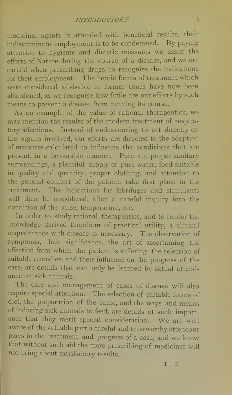 INTRODUCTORY medicinal agents is attended with beneficial results, their indiscriminate employment is to be condemned. By paying attention to hygienic and dietetic measures we assist the efforts of Nature during the course of a disease, and we are careful when prescribing drugs to recognise the indications for their employment. The heroic forms of treatment which were considered advisable in former times have now been abandoned, as we recognise how futile are our efforts by such means to prevent a disease from running its course. As an example of the value of rational therapeutics, we may mention the results of the modern treatment of respira- tory affections. Instead of endeavouring to act directly on the organs involved, our efforts are directed to the adoption of measures calculated to influence the conditions that are present, in a favourable manner. Pure air, proper sanitary surroundings, a plentiful supply of pure water, food suitable in quality and quantity, proper clothing, and attention to the general comfort of the patient, take first place in the treatment. The indications for febrifuges and stimulants will then be considered, after a careful inquiry into the condition of the pulse, temperature, etc. In order to study rational therapeutics, and to render the knowledge derived therefrom of practical utility, a clinical acquaintance with disease is necessary. The observation of symptoms, their significance, the art of ascertaining the affection from which the patient is suffering, the selection of suitable remedies, and their influence on the progress of the case, are details that can only be learned by actual attend- ance on sick animals. The care and management of cases of disease will also require special attention. The selection of suitable forms of diet, the preparation of the same, and the ways and means of inducing sick animals to feed, are details of such import- ance that they merit special consideration. We are well aware of the valuable part a careful and trustworthy attendant plays in the treatment and progress of a case, and we know that without such aid the mere prescribing of medicines will not bring about satisfactory results. i—2