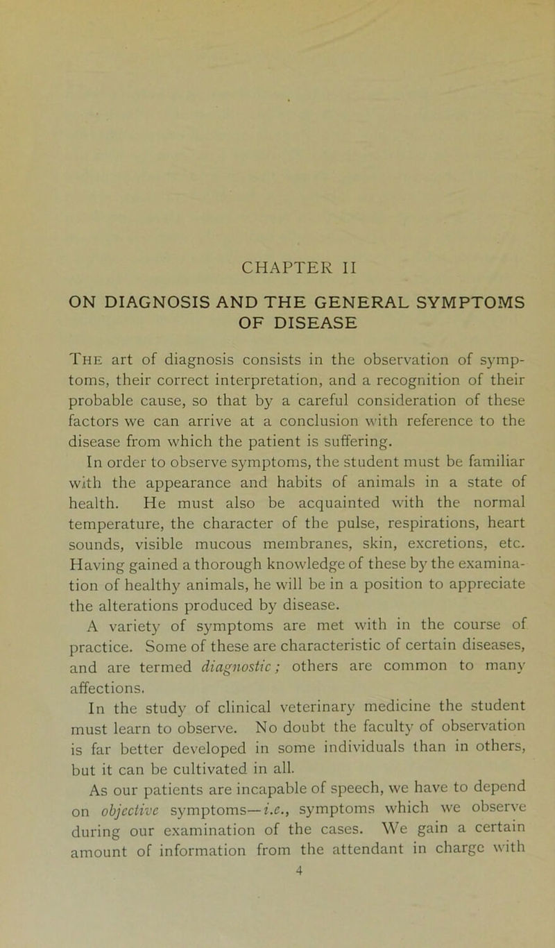 CHAPTER II ON DIAGNOSIS AND THE GENERAL SYMPTOMS OF DISEASE The art of diagnosis consists in the observation of symp- toms, their correct interpretation, and a recognition of their probable cause, so that by a careful consideration of these factors we can arrive at a conclusion with reference to the disease from which the patient is suffering. In order to observe symptoms, the student must be familiar with the appearance and habits of animals in a state of health. He must also be acquainted with the normal temperature, the character of the pulse, respirations, heart sounds, visible mucous membranes, skin, excretions, etc. Having gained a thorough knowledge of these by the examina- tion of healthy animals, he will be in a position to appreciate the alterations produced by disease. A variety of symptoms are met with in the course of practice. Some of these are characteristic of certain diseases, and are termed diagnostic; others are common to many affections. In the study of clinical veterinary medicine the student must learn to observe. No doubt the faculty of observation is far better developed in some individuals than in others, but it can be cultivated in all. As our patients are incapable of speech, we have to depend on objective symptoms—Ac., symptoms which we observe during our examination of the cases. We gain a certain amount of information from the attendant in charge with