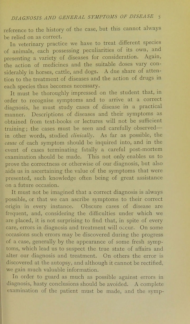 reference to the history of the case, but this cannot always be relied on as correct. In veterinary practice we have to treat different species of animals, each possessing peculiarities of its own, and presenting a variety of diseases for consideration. Again, the action of medicines and the suitable doses vary con- siderably in horses, cattle, and dogs. A due share of atten- tion to the treatment of diseases and the action of drugs in each species thus becomes necessary. It must be thoroughly impressed on the student that, in order to recognise symptoms and to arrive at a correct diagnosis, he must study cases of disease in a practical manner. Descriptions of diseases and their symptoms as obtained from text-books or lectures will not be sufficient training; the cases must be seen and carefully observed— in other words, studied clinically. As far as possible, the cause of each symptom should be inquired into, and in the event of cases terminating fatally a careful post-mortem examination should be made. This not only enables us to prove the correctness or otherwise of our diagnosis, but also aids us in ascertaining the value of the symptoms that were presented, such knowledge often being of great assistance on a future occasion. It must not be imagined that a correct diagnosis is always possible, or that we can ascribe symptoms to their correct origin in every instance. Obscure cases of disease are frequent, and, considering the difficulties under which we are placed, it is not surprising to find that, in spite of every care, errors in diagnosis and treatment will occur. On some occasions such errors may be discovered during the progress of a case, generally by the appearance of some fresh symp- toms, which lead us to suspect the true state of affairs and alter our diagnosis and treatment. On others the error is discovered at the autopsy, and although it cannot be rectified, we gain much valuable information. In order to guard as much as possible against errors in diagnosis, hasty conclusions should be avoided. A complete examination of the patient must be made, and the symp-