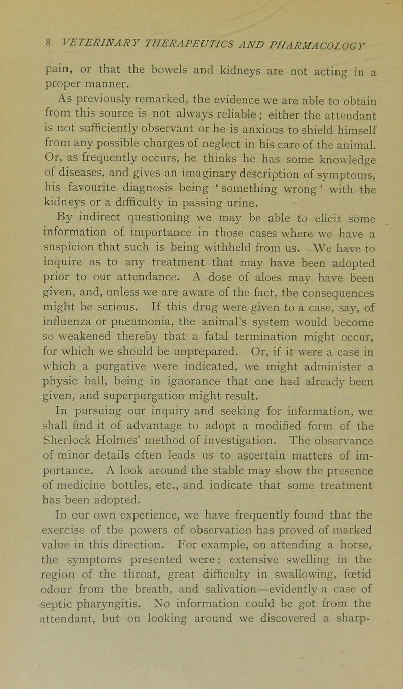 pain, or that the bowels and kidneys are not acting in a proper manner. As previously remarked, the evidence we are able to obtain from this source is not always reliable; either the attendant is not sufficiently observant or he is anxious to shield himself from any possible charges of neglect in his care of the animal. Or, as frequently occurs, he thinks he has some knowledge of diseases, and gives an imaginary description of symptoms, his favourite diagnosis being ‘ something wrong ’ with the kidneys or a difficulty in passing urine. By indirect questioning we may be able to elicit some information of importance in those cases where we have a suspicion that such is being withheld from us. We have to inquire as to any treatment that may have been adopted prior to our attendance. A dose of aloes may have been given, and, unless we are aware of the fact, the consequences might be serious. If this drug were given to a case, say, of influenza or pneumonia, the animal’s system would become so weakened thereby that a fatal termination might occur, for which we should be unprepared. Or, if it were a case in which a purgative were indicated, we might administer a physic ball, being in ignorance that one had already been given, and superpurgation might result. In pursuing our inquiry and seeking for information, we shall find it of advantage to adopt a modified form of the Sherlock Holmes’ method of investigation. The observance of minor details often leads us to ascertain matters of im- portance. A look around the stable may show the presence of medicine bottles, etc., and indicate that some treatment has been adopted. In our own experience, we have frequently found that the exercise of the powers of observation has proved of marked value in this direction. For example, on attending a horse, the symptoms presented were: extensive swelling in the region of the throat, great difficulty in swallowing, foetid odour from the breath, and salivation—evidently a case of -septic pharyngitis. No information could be got from the attendant, but on looking around we discovered a sharp-