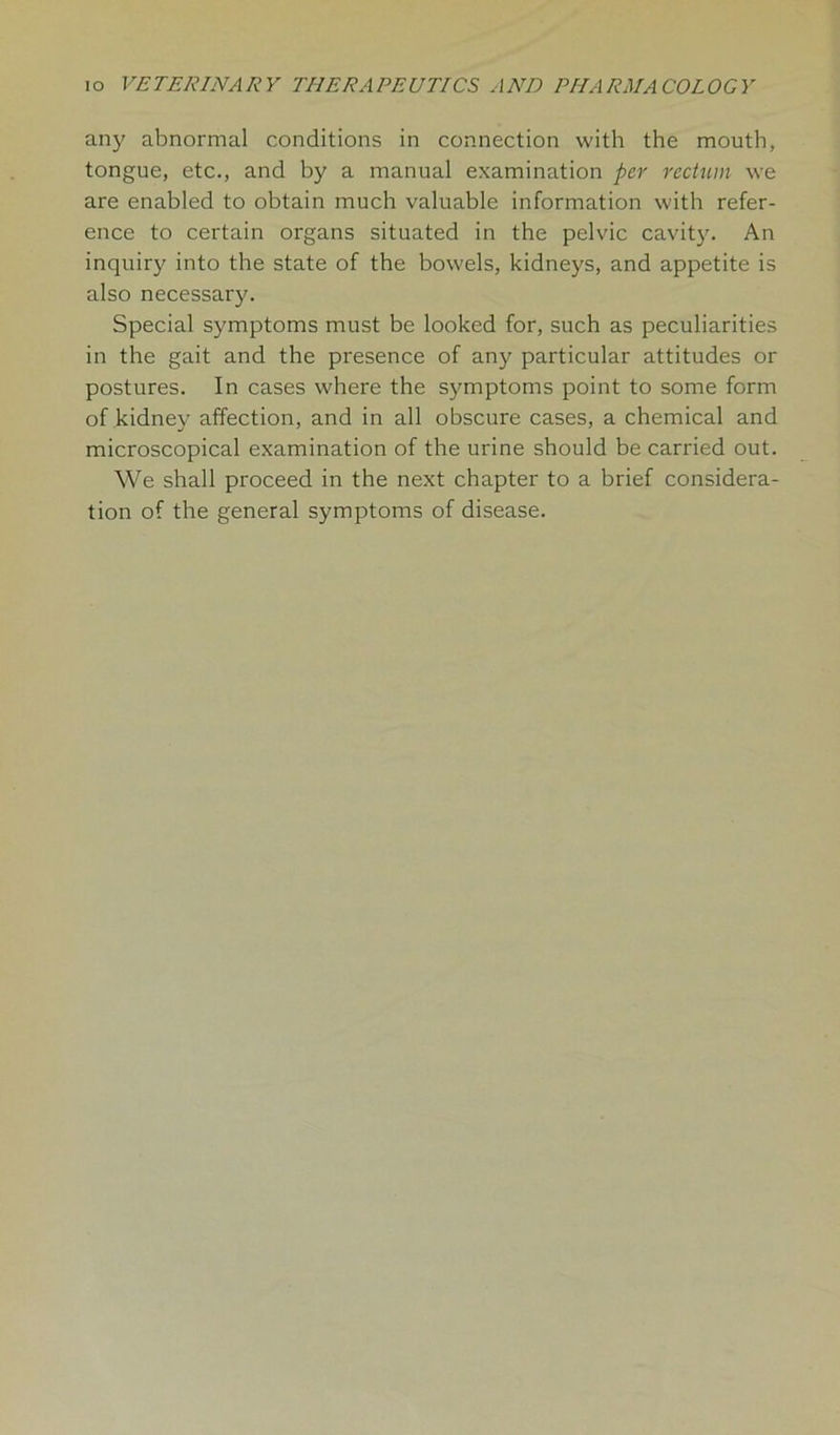 any abnormal conditions in connection with the mouth, tongue, etc., and by a manual examination per rectum we are enabled to obtain much valuable information with refer- ence to certain organs situated in the pelvic cavity. An inquiry into the state of the bowels, kidneys, and appetite is also necessary. Special symptoms must be looked for, such as peculiarities in the gait and the presence of any particular attitudes or postures. In cases where the symptoms point to some form of kidney affection, and in all obscure cases, a chemical and microscopical examination of the urine should be carried out. We shall proceed in the next chapter to a brief considera- tion of the general symptoms of disease.