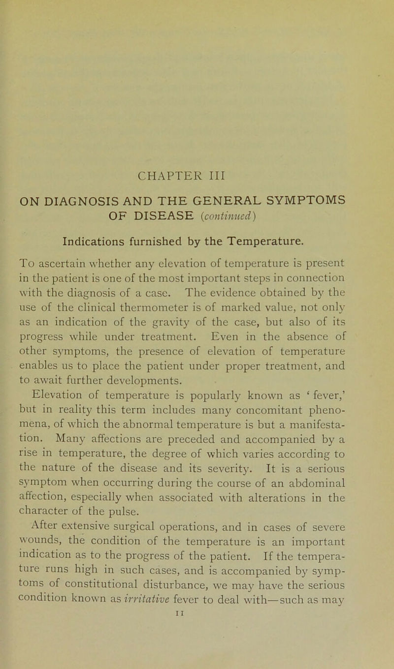 CHAPTER III ON DIAGNOSIS AND THE GENERAL SYMPTOMS OF DISEASE (continued) Indications furnished by the Temperature. To ascertain whether any elevation of temperature is present in the patient is one of the most important steps in connection with the diagnosis of a case. The evidence obtained by the use of the clinical thermometer is of marked value, not only as an indication of the gravity of the case, but also of its progress while under treatment. Even in the absence of other symptoms, the presence of elevation of temperature enables us to place the patient under proper treatment, and to await further developments. Elevation of temperature is popularly known as ‘ fever,’ but in reality this term includes many concomitant pheno- mena, of which the abnormal temperature is but a manifesta- tion. Many affections are preceded and accompanied by a rise in temperature, the degree of which varies according to the nature of the disease and its severity. It is a serious symptom when occurring during the course of an abdominal affection, especially when associated with alterations in the character of the pulse. After extensive surgical operations, and in cases of severe wounds, the condition of the temperature is an important indication as to the progress of the patient. If the tempera- ture runs high in such cases, and is accompanied by symp- toms of constitutional disturbance, we may have the serious condition known as irritative fever to deal with—such as may