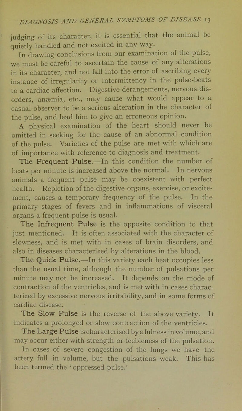 judging of its character, it is essential that the animal be quietly handled and not excited in any way. In drawing conclusions from our examination of the pulse, we must be careful to ascertain the cause of any alterations in its character, and not fall into the error of ascribing every instance of irregularity or intermittency in the pulse-beats to a cardiac affection. Digestive derangements, nervous dis- orders, ansemia, etc., may cause what would appear to a casual observer to be a serious alteration in the character of the pulse, and lead him to give an erroneous opinion. A physical examination of the heart should never be omitted in seeking for the cause of an abnormal condition of the pulse. Varieties of the pulse are met with which are of importance with reference to diagnosis and treatment. The Frequent Pulse.—In this condition the number of beats per minute is increased above the normal. In nervous animals a frequent pulse may be coexistent with perfect health. Repletion of the digestive organs, exercise, or excite- ment, causes a temporary frequency of the pulse. In the primary stages of fevers and in inflammations of visceral organs a frequent pulse is usual. The Infrequent Pulse is the opposite condition to that just mentioned. It is often associated with the character of slowness, and is met with in cases of brain disorders, and also in diseases characterized by alterations in the blood. The Quick Pulse.—In this variety each beat occupies less than the usual time, although the number of pulsations per minute may not be increased. It depends on the mode of contraction of the ventricles, and is met with in cases charac- terized by excessive nervous irritability, and in some forms of cardiac disease. The Slow Pulse is the reverse of the above variety. It indicates a prolonged or slow contraction of the ventricles. The Large Pulse is characterised by a fulness in volume, and may occur either with strength or feebleness of the pulsation. In cases of severe congestion of the lungs we have the artery full in volume, but the pulsations weak. This has been termed the ‘ oppressed pulse.’