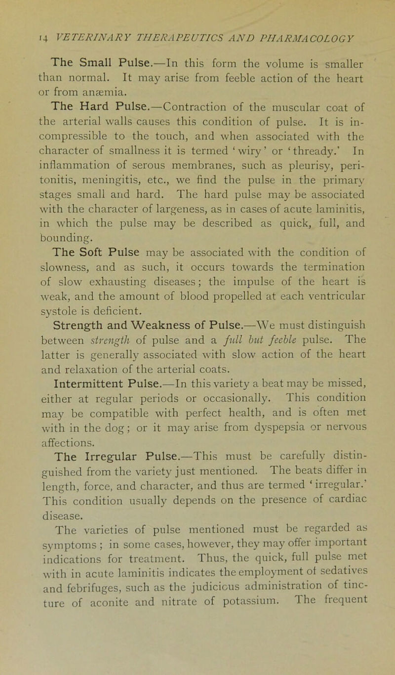 The Small Pulse.—In this form the volume is smaller than normal. It may arise from feeble action of the heart or from anaemia. The Hard Pulse.—Contraction of the muscular coat of the arterial walls causes this condition of pulse. It is in- compressible to the touch, and when associated with the character of smallness it is termed ‘wiry’ or ‘thready.’ In inflammation of serous membranes, such as pleurisy, peri- tonitis, meningitis, etc., we find the pulse in the primary stages small and hard. The hard pulse may be associated with the character of largeness, as in cases of acute laminitis, in which the pulse may be described as quick, full, and bounding. The Soft Pulse may be associated with the condition of slowness, and as such, it occurs towards the termination of slow exhausting diseases; the impulse of the heart is weak, and the amount of blood propelled at each ventricular systole is deficient. Strength and Weakness of Pulse.—We must distinguish between strength of pulse and a fill but feeble pulse. The latter is generally associated with slow action of the heart and relaxation of the arterial coats. Intermittent Pulse.—In this variety a beat may be missed, either at regular periods or occasionally. This condition may be compatible with perfect health, and is often met with in the dog; or it may arise from dyspepsia or nervous affections. The Irregular Pulse.—This must be carefully distin- guished from the variety just mentioned. The beats differ in length, force, and character, and thus are termed ‘ irregular.’ This condition usually depends on the presence of cardiac disease. The varieties of pulse mentioned must be regarded as symptoms ; in some cases, however, they may offer important indications for treatment. Thus, the quick, full pulse met with in acute laminitis indicates the employment of sedatives and febrifuges, such as the judicious administration of tinc- ture of aconite and nitrate of potassium. The frequent