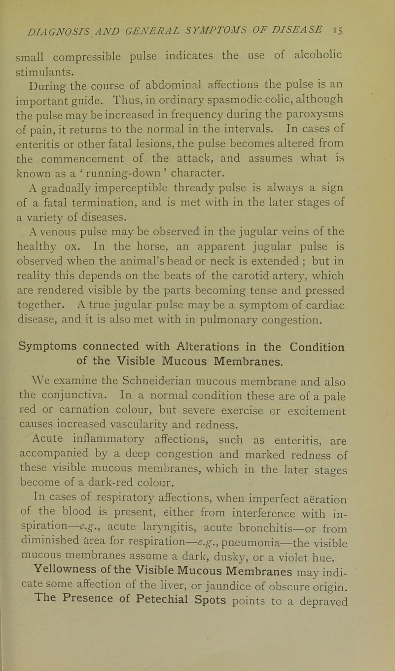 small compressible pulse indicates the use of alcoholic stimulants. During the course of abdominal affections the pulse is an important guide. Thus, in ordinary spasmodic colic, although the pulse may be increased in frequency during the paroxysms of pain, it returns to the normal in the intervals. In cases of enteritis or other fatal lesions, the pulse becomes altei'ed from the commencement of the attack, and assumes what is known as a ‘ running-down ’ character. A gradually imperceptible thready pulse is always a sign of a fatal termination, and is met with in the later stages of a variety of diseases. A venous pulse may be observed in the jugular veins of the healthy ox. In the horse, an apparent jugular pulse is observed when the animal’s head or neck is extended ; but in reality this depends on the beats of the carotid artery, which are rendered visible by the parts becoming tense and pressed together. A true jugular pulse may be a symptom of cardiac disease, and it is also met with in pulmonary congestion. Symptoms connected with Alterations in the Condition of the Visible Mucous Membranes. We examine the Schneiderian mucous membrane and also the conjunctiva. In a normal condition these are of a pale red or carnation colour, but severe exercise or excitement causes increased vascularity and redness. Acute inflammatory affections, such as enteritis, are accompanied by a deep congestion and marked redness of these visible mucous membranes, which in the later stages become of a dark-red colour. In cases of respiratory affections, when imperfect aeration of the blood is present, either from interference with in- spiration—e.g., acute laryngitis, acute bronchitis—or from diminished area for respiration—e.g., pneumonia—the visible mucous membranes assume a dark, dusky, or a violet hue. Yellowness of the Visible Mucous Membranes may indi- cate some affection of the liver, or jaundice of obscure origin. The Presence of Petechial Spots points to a depraved
