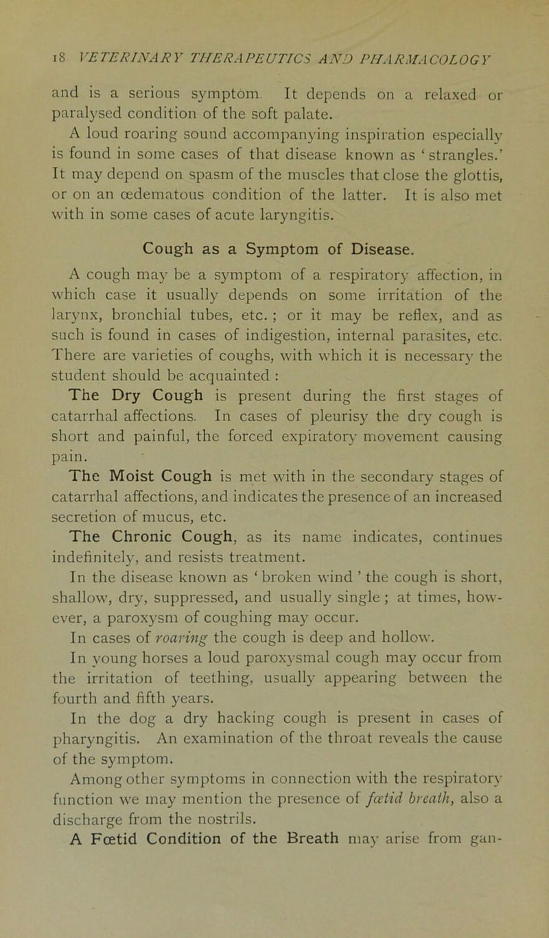 and is a serious symptom It depends on a relaxed or paralysed condition of the soft palate. A loud roaring sound accompanying inspiration especially is found in some cases of that disease known as ‘strangles.’ It may depend on spasm of the muscles that close the glottis, or on an oedematous condition of the latter. It is also met with in some cases of acute laryngitis. Cough as a Symptom of Disease. A cough ma3-’ be a symptom of a respiratory affection, in which case it usually depends on some irritation of the larynx, bronchial tubes, etc. ; or it may be reflex, and as such is found in cases of indigestion, internal parasites, etc. There are varieties of coughs, with which it is necessary the student should be acquainted : The Dry Cough is present during the first stages of catarrhal affections. In cases of pleurisy the dry cough is short and painful, the forced expiratory movement causing pain. The Moist Cough is met with in the secondary stages of catarrhal affections, and indicates the presence of an increased secretion of mucus, etc. The Chronic Cough, as its name indicates, continues indefinite^, and resists treatment. In the disease known as ‘broken wind ’ the cough is short, shallow, dry, suppressed, and usually single; at times, how- ever, a paroxj'sm of coughing may occur. In cases of roaring the cough is deep and hollow. In young horses a loud paroxysmal cough may occur from the irritation of teething, usually appearing between the fourth and fifth years. In the dog a dry hacking cough is present in cases of pharyngitis. An examination of the throat reveals the cause of the symptom. Among other symptoms in connection with the respiratory function we may mention the presence of fcetid breath, also a discharge from the nostrils. A Fcetid Condition of the Breath may arise from gan-