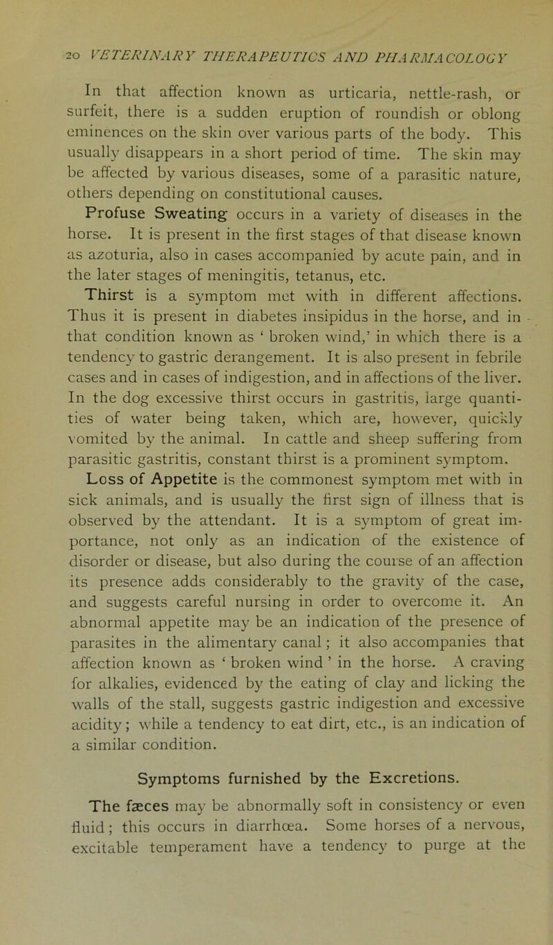 In that affection known as urticaria, nettle-rash, or surfeit, there is a sudden eruption of roundish or oblong eminences on the skin over various parts of the body. This usually disappears in a short period of time. The skin may be affected by various diseases, some of a parasitic nature, others depending on constitutional causes. Profuse Sweating occurs in a variety of diseases in the horse. It is present in the first stages of that disease known as azoturia, also in cases accompanied by acute pain, and in the later stages of meningitis, tetanus, etc. Thirst is a symptom met with in different affections. Thus it is present in diabetes insipidus in the horse, and in that condition known as ‘ broken wind,’ in which there is a tendency to gastric derangement. It is also present in febrile cases and in cases of indigestion, and in affections of the liver. In the dog excessive thirst occurs in gastritis, large quanti- ties of water being taken, which are, however, quickly vomited by the animal. In cattle and sheep suffering from parasitic gastritis, constant thirst is a prominent symptom. Loss of Appetite is the commonest symptom met with in sick animals, and is usually the first sign of illness that is observed by the attendant. It is a symptom of great im- portance, not only as an indication of the existence of disorder or disease, but also during the course of an affection its presence adds considerably to the gravity of the case, and suggests careful nursing in order to overcome it. An abnormal appetite may be an indication of the presence of parasites in the alimentary canal; it also accompanies that affection known as ‘ broken wind ’ in the horse. A craving for alkalies, evidenced by the eating of clay and licking the walls of the stall, suggests gastric indigestion and excessive acidity; while a tendency to eat dirt, etc., is an indication of a similar condition. Symptoms furnished by the Excretions. The faeces may be abnormally soft in consistency or even fluid; this occurs in diarrhoea. Some horses of a nervous, excitable temperament have a tendency to purge at the