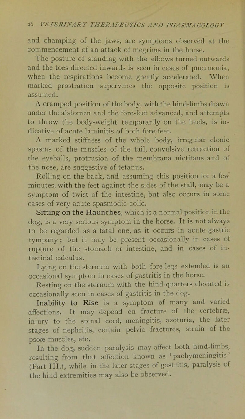 and champing of the jaws, are symptoms observed at the commencement of an attack of megrims in the horse. The posture of standing with the elbows turned outwards and the toes directed inwards is seen in cases of pneumonia, when the respirations become greatly accelerated. When marked prostration supervenes the opposite position is assumed. A cramped position of the body, with the hind-limbs drawn under the abdomen and the fore-feet advanced, and attempts to throw the body-weight temporarily on the heels, is in- dicative of acute laminitis of both fore-feet. A marked stiffness of the whole body, irregular clonic spasms of the muscles of the tail, convulsive retraction of the eyeballs, protrusion of the membrana nictitans and of the nose, are suggestive of tetanus. Rolling on the back, and assuming this position for a few minutes, with the feet against the sides of the stall, may be a symptom of twist of the intestine, but also occurs in some cases of very acute spasmodic colic. Sitting on the Haunches, which is a normal position in the dog, is a very serious symptom in the horse. It is not always to be regarded as a fatal one, as it occurs in acute gastric tympany ; but it may be present occasionally in cases of rupture of the stomach or intestine, and in cases of in- testinal calculus. Lying on the sternum with both fore-legs extended is an occasional symptom in cases of gastritis in the horse. Resting on the sternum with the hind-quarters elevated is occasionally seen in cases of gastritis in the dog. Inability to Rise is a symptom of many and varied affections. It may depend on fracture of the vertebrae, injury to the spinal cord, meningitis, azoturia, the later stages of nephritis, certain pelvic fractures, strain of the psoae muscles, etc. In the dog, sudden paralysis may affect both hind-limbs, resulting from that affection known as ‘ pachymeningitis (Part III.), while in the later stages of gastritis, paralysis of the hind extremities may also be observed.