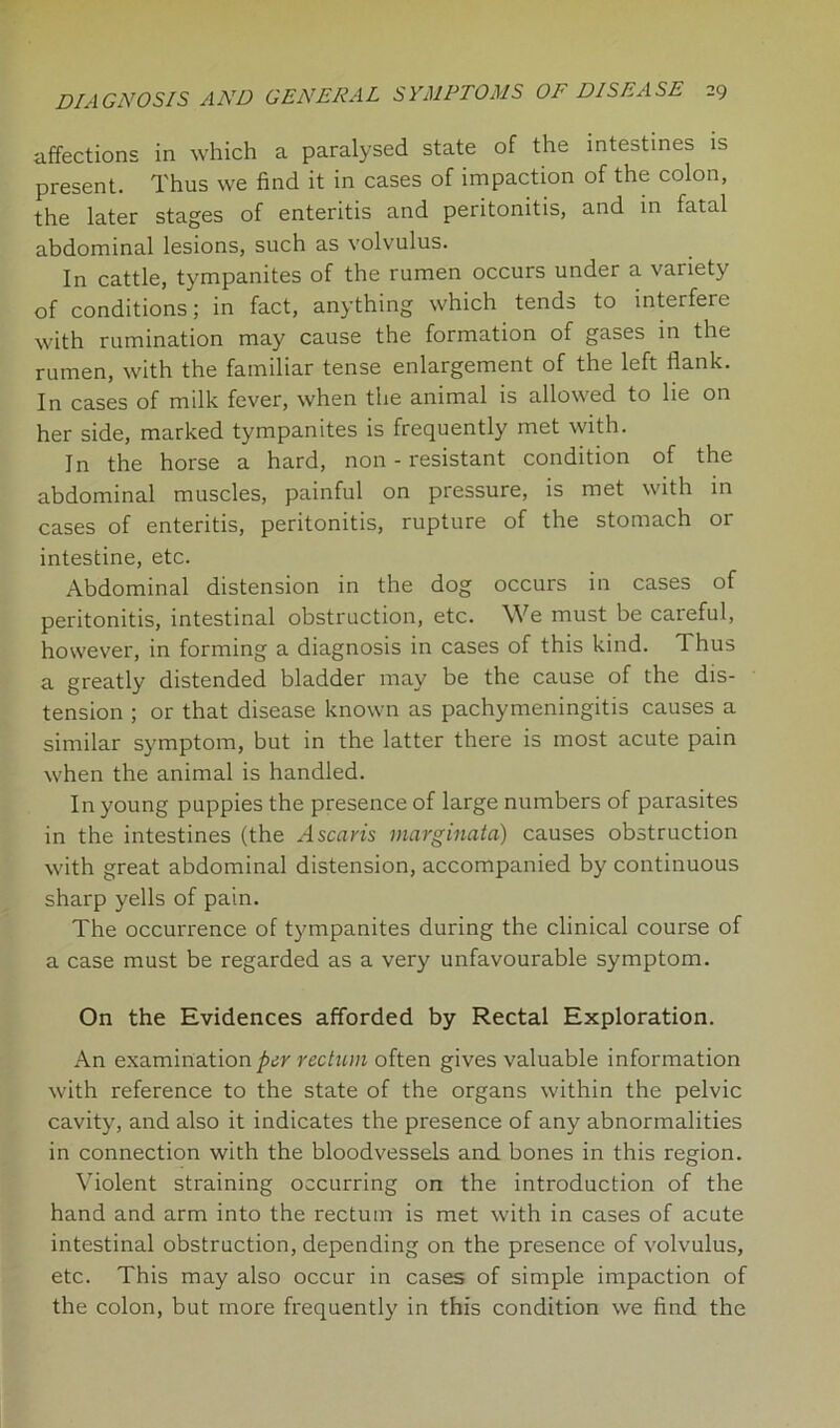 affections in which a paralysed state of the intestines is present. Thus we find it in cases of impaction of the colon, the later stages of enteritis and peritonitis, and in fatal abdominal lesions, such as volvulus. In cattle, tympanites of the rumen occurs under a variety of conditions; in fact, anything which tends to interfere with rumination may cause the formation of gases in the rumen, with the familiar tense enlargement of the left flank. In cases of milk fever, when the animal is allowed to lie on her side, marked tympanites is frequently met with. In the horse a hard, non-resistant condition of the abdominal muscles, painful on pressure, is met with in cases of enteritis, peritonitis, rupture of the stomach or intestine, etc. Abdominal distension in the dog occurs in cases of peritonitis, intestinal obstruction, etc. We must be careful, however, in forming a diagnosis in cases of this kind. Thus a greatly distended bladder may be the cause of the dis- tension ; or that disease known as pachymeningitis causes a similar symptom, but in the latter there is most acute pain when the animal is handled. In young puppies the presence of large numbers of parasites in the intestines (the Ascaris marginata) causes obstruction with great abdominal distension, accompanied by continuous sharp yells of pain. The occurrence of tympanites during the clinical course of a case must be regarded as a very unfavourable symptom. On the Evidences afforded by Rectal Exploration. An examination per rectum often gives valuable information with reference to the state of the organs within the pelvic cavity, and also it indicates the presence of any abnormalities in connection with the bloodvessels and bones in this region. Violent straining occurring on the introduction of the hand and arm into the rectum is met with in cases of acute intestinal obstruction, depending on the presence of volvulus, etc. This may also occur in cases of simple impaction of the colon, but more frequently in this condition we find the