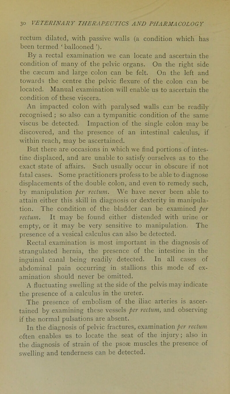 rectum dilated, with passive walls (a condition which has been termed ‘ ballooned ’). By a rectal examination we can locate and ascertain the condition of many of the pelvic organs. On the right side the caecum and large colon can be felt. On the left and towards the centre the pelvic flexure of the colon can be located. Manual examination will enable us to ascertain the condition of these viscera. An impacted colon with paralysed walls can be readily recognised ; so also can a tympanitic condition of the same viscus be detected. Impaction of the single colon may be discovered, and the presence of an intestinal calculus, if within reach, may be ascertained. But there are occasions in which we find portions of intes- tine displaced, and are unable to satisfy ourselves as to the exact state of affairs. Such usually occur in obscure if not fatal cases. Some practitioners profess to be able to diagnose displacements of the double colon, and even to remedy such, by manipulation per rectum. We have never been able to attain either this skill in diagnosis or dexterity in manipula- tion. The condition of the bladder can be examined per rectum. It may be found either distended with urine or empty, or it may be very sensitive to manipulation. The presence of a vesical calculus can also be detected. Rectal examination is most important in the diagnosis of strangulated hernia, the presence of the intestine in the inguinal canal being readily detected. In all cases of abdominal pain occurring in stallions this mode of ex- amination should never be omitted. A fluctuating swelling at the side of the pelvis may indicate the presence of a calculus in the ureter. The presence of embolism of the iliac arteries is ascer- tained by examining these vessels per rectum, and observing if the normal pulsations are absent. In the diagnosis of pelvic fractures, examination per rectum often enables us to locate the seat of the injury; also in the diagnosis of strain of the psose muscles the presence of swelling and tenderness can be detected.