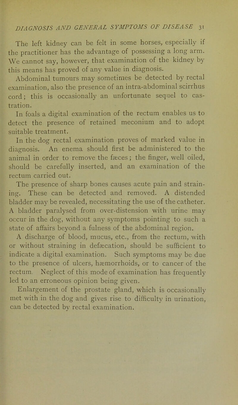 The left kidney can be felt in some horses, especially if the practitioner has the advantage of possessing a long arm. We cannot say, however, that examination of the kidney by this means has proved of any value in diagnosis. Abdominal tumours may sometimes be detected by rectal examination, also the presence of an intra-abdominal scirrhus cord; this is occasionally an unfortunate sequel to cas- tration. In foals a digital examination of the rectum enables us to detect the presence of retained meconium and to adopt suitable treatment. In the dog rectal examination proves of marked value in diagnosis. An enema should first be administered to the animal in order to remove the feces; the finger, well oiled, should be carefully inserted, and an examination of the rectum carried out. The presence of sharp bones causes acute pain and strain- ing. These can be detected and removed. A distended bladder may be revealed, necessitating the use of the catheter. A bladder paralysed from over-distension with urine may occur in the dog, without any symptoms pointing to such a state of affairs beyond a fulness of the abdominal region. A discharge of blood, mucus, etc., from the rectum, with or without straining in defecation, should be sufficient to indicate a digital examination. Such symptoms may be due to the presence of ulcers, haemorrhoids, or to cancer of the rectum. Neglect of this mode of examination has frequently led to an erroneous opinion being given. Enlargement of the prostate gland, which is occasionally met with in the dog and gives rise to difficulty in urination, can be detected by rectal examination.