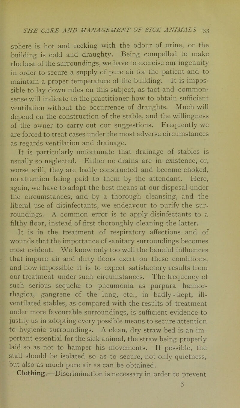 sphere is hot and reeking with the odour of urine, or the building is cold and draughty. Being compelled to make the best of the surroundings, we have to exercise our ingenuity in order to secure a supply of pure air for the patient and to maintain a proper temperature of the building. It is impos- sible to lay down rules on this subject, as tact and common- sense will indicate to the practitioner how to obtain sufficient ventilation without the occurrence of draughts. Much will depend on the construction of the stable, and the willingness of the owner to carry out our suggestions. Frequently we are forced to treat cases under the most adverse circumstances as regards ventilation and drainage. It is particularly unfortunate that drainage of stables is usually so neglected. Either no drains are in existence, or, worse still, they are badly constructed and become choked, no attention being paid to them by the attendant. Here, again, we have to adopt the best means at our disposal under the circumstances, and by a thorough cleansing, and the liberal use of disinfectants, we endeavour to purify the sur- roundings. A common error is to apply disinfectants to a filthy floor, instead of first thoroughly cleaning the latter. It is in the treatment of respiratory affections and of wounds that the importance of sanitary surroundings becomes most evident. We know only too well the baneful influences that impure air and dirty floors exert on these conditions, and how impossible it is to expect satisfactory results from our treatment under such circumstances. The frequenc)^ of such serious sequelae to pneumonia as purpura haemor- rhagica, gangrene of the lung, etc., in badly-kept, ill- ventilated stables, as compared with the results of treatment under more favourable surroundings, is sufficient evidence to justify us in adopting every possible means to secure attention to hygienic surroundings. A clean, dry straw bed is an im- portant essential for the sick animal, the straw being properly laid so as not to hamper his movements. If possible, the stall should be isolated so as to secure, not only quietness, but also as much pure air as can be obtained. Clothing.—Discrimination is necessary in order to prevent 3