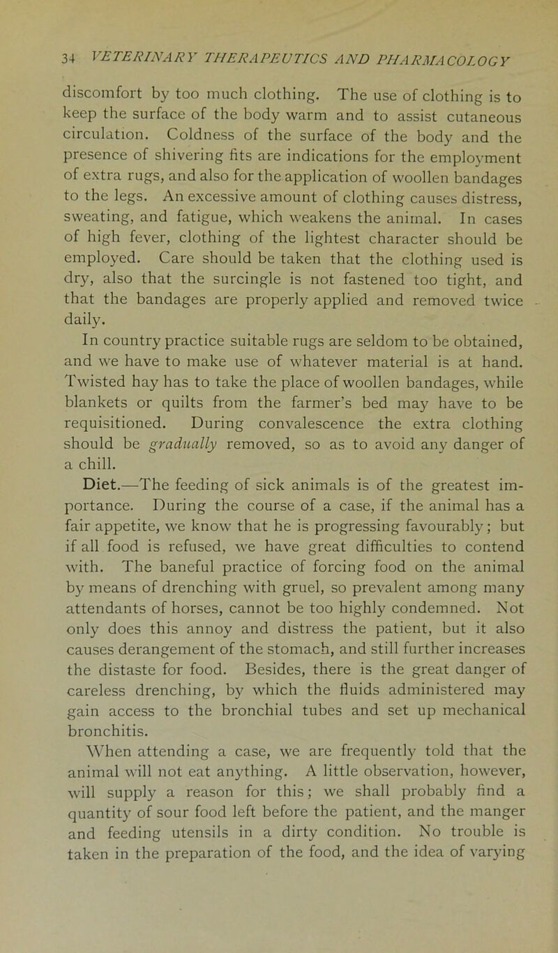 discomfort by too much clothing. The use of clothing is to keep the surface of the body warm and to assist cutaneous circulation. Coldness of the surface of the body and the presence of shivering fits are indications for the employment of extra rugs, and also for the application of woollen bandages to the legs. An excessive amount of clothing causes distress, sweating, and fatigue, which weakens the animal. In cases of high fever, clothing of the lightest character should be employed. Care should be taken that the clothing used is dry, also that the surcingle is not fastened too tight, and that the bandages are properly applied and removed twice daily. In country practice suitable rugs are seldom to be obtained, and we have to make use of whatever material is at hand. Twisted hay has to take the place of woollen bandages, while blankets or quilts from the farmer’s bed may have to be requisitioned. During convalescence the extra clothing should be gradually removed, so as to avoid any danger of a chill. Diet.—The feeding of sick animals is of the greatest im- portance. During the course of a case, if the animal has a fair appetite, we know that he is progressing favourably; but if all food is refused, we have great difficulties to contend with. The baneful practice of forcing food on the animal by means of drenching with gruel, so prevalent among many attendants of horses, cannot be too highly condemned. Not only does this annoy and distress the patient, but it also causes derangement of the stomach, and still further increases the distaste for food. Besides, there is the great danger of careless drenching, by which the fluids administered may gain access to the bronchial tubes and set up mechanical bronchitis. When attending a case, we are frequently told that the animal will not eat anything. A little observation, however, will supply a reason for this; we shall probably find a quantity of sour food left before the patient, and the manger and feeding utensils in a dirty condition. No trouble is taken in the preparation of the food, and the idea of varying