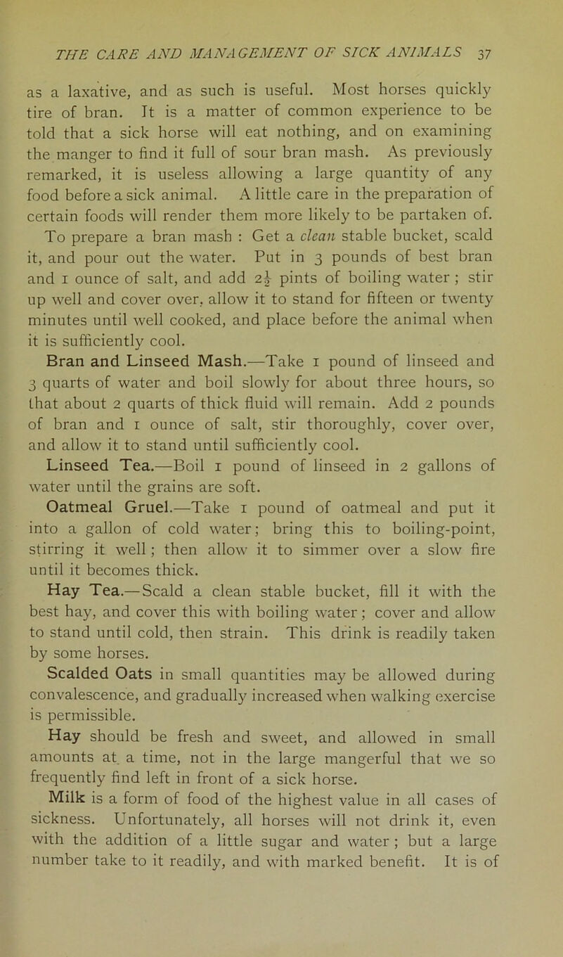 as a laxative, and as such is useful. Most horses quickly tire of bran. It is a matter of common experience to be told that a sick horse will eat nothing, and on examining the manger to find it full of sour bran mash. As previously remarked, it is useless allowing a large quantity of any food before a sick animal. A little care in the preparation of certain foods will render them more likely to be partaken of. To prepare a bran mash : Get a dean stable bucket, scald it, and pour out the water. Put in 3 pounds of best bran and 1 ounce of salt, and add 2} pints of boiling water ; stir up well and cover over, allow it to stand for fifteen or twenty minutes until well cooked, and place before the animal when it is sufficiently cool. Bran and Linseed Mash.—Take 1 pound of linseed and 3 quarts of water and boil slowly for about three hours, so that about 2 quarts of thick fluid will remain. Add 2 pounds of bran and 1 ounce of salt, stir thoroughly, cover over, and allow it to stand until sufficiently cool. Linseed Tea.—Boil 1 pound of linseed in 2 gallons of water until the grains are soft. Oatmeal Gruel.—Take 1 pound of oatmeal and put it into a gallon of cold water; bring this to boiling-point, stirring it well ; then allow it to simmer over a slow fire until it becomes thick. Hay Tea.— Scald a clean stable bucket, fill it with the best hay, and cover this with boiling water; cover and allow to stand until cold, then strain. This drink is readily taken by some horses. Scalded Oats in small quantities may be allowed during convalescence, and gradually increased when walking exercise is permissible. Hay should be fresh and sweet, and allowed in small amounts at a time, not in the large mangerful that we so frequently find left in front of a sick horse. Milk is a form of food of the highest value in all cases of sickness. Unfortunately, all horses will not drink it, even with the addition of a little sugar and water ; but a large number take to it readily, and with marked benefit. It is of