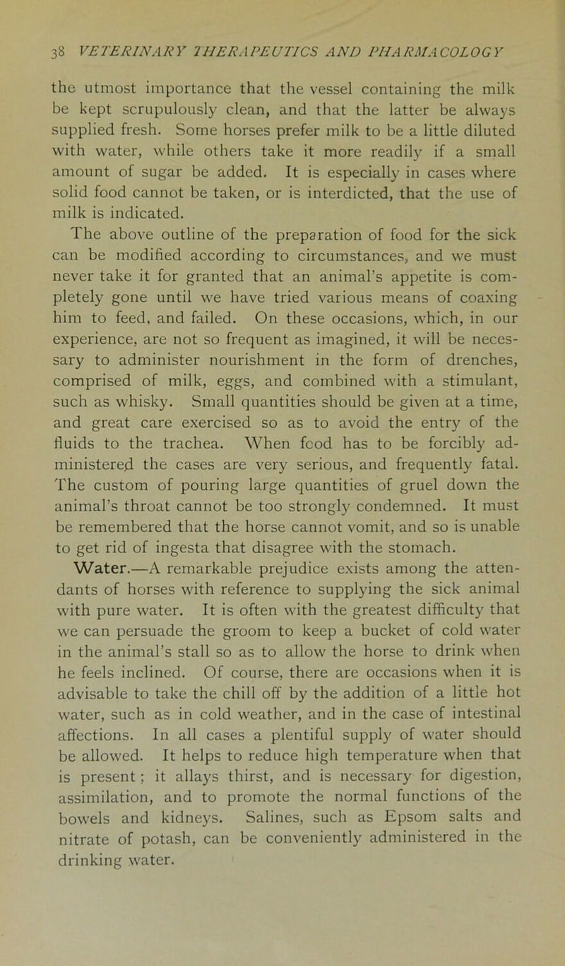 the utmost importance that the vessel containing the milk be kept scrupulously clean, and that the latter be always supplied fresh. Some horses prefer milk to be a little diluted with water, while others take it more readily if a small amount of sugar be added. It is especially in cases where solid food cannot be taken, or is interdicted, that the use of milk is indicated. The above outline of the preparation of food for the sick can be modified according to circumstances, and we must never take it for granted that an animal’s appetite is com- pletely gone until we have tried various means of coaxing him to feed, and failed. On these occasions, which, in our experience, are not so frequent as imagined, it will be neces- sary to administer nourishment in the form of drenches, comprised of milk, eggs, and combined with a stimulant, such as whisky. Small quantities should be given at a time, and great care exercised so as to avoid the entry of the fluids to the trachea. When food has to be forcibly ad- ministered the cases are very serious, and frequently fatal. The custom of pouring large quantities of gruel down the animal’s throat cannot be too strongly condemned. It must be remembered that the horse cannot vomit, and so is unable to get rid of ingesta that disagree with the stomach. Water.—A remarkable prejudice exists among the atten- dants of horses with reference to supplying the sick animal with pure water. It is often with the greatest difficulty that we can persuade the groom to keep a bucket of cold water in the animal’s stall so as to allow the horse to drink when he feels inclined. Of course, there are occasions when it is advisable to take the chill off by the addition of a little hot water, such as in cold weather, and in the case of intestinal affections. In all cases a plentiful supply of water should be allowed. It helps to reduce high temperature when that is present; it allays thirst, and is necessary for digestion, assimilation, and to promote the normal functions of the bowels and kidneys. Salines, such as Epsom salts and nitrate of potash, can be conveniently administered in the drinking water.