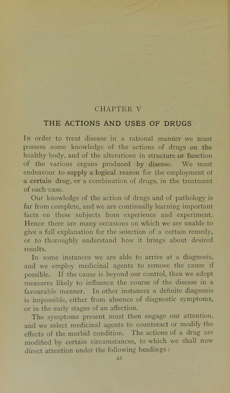 THE ACTIONS AND USES OF DRUGS In order to treat disease in a rational manner we must possess some knowledge of the actions of drugs on the healthy body, and of the alterations in structure or function of the various organs produced by disease. We must endeavour to supply a logical reason for the employment of a certain drug, or a combination of drugs, in the treatment of each'case. Our knowledge of the action of drugs and of pathology is far from complete, and we are continually learning important facts on these subjects from experience and experiment. Hence there are many occasions on which we are unable to give a full explanation for the selection of a certain remedy, or to thoroughly understand how it brings about desired results. In some instances we are able to arrive at a diagnosis, and we employ medicinal agents to remove the cause if possible. If the cause is beyond our control, then we adopt measures likely to influence the course of the disease in a favourable manner. In other instances a definite diagnosis is impossible, either from absence of diagnostic symptoms, or in the early stages of an affection. The symptoms present must then engage our attention, and we select medicinal agents to counteract or modify the effects of the morbid condition. The actions of a drug are modified by certain circumstances, to which we shall now direct attention under the following headings :