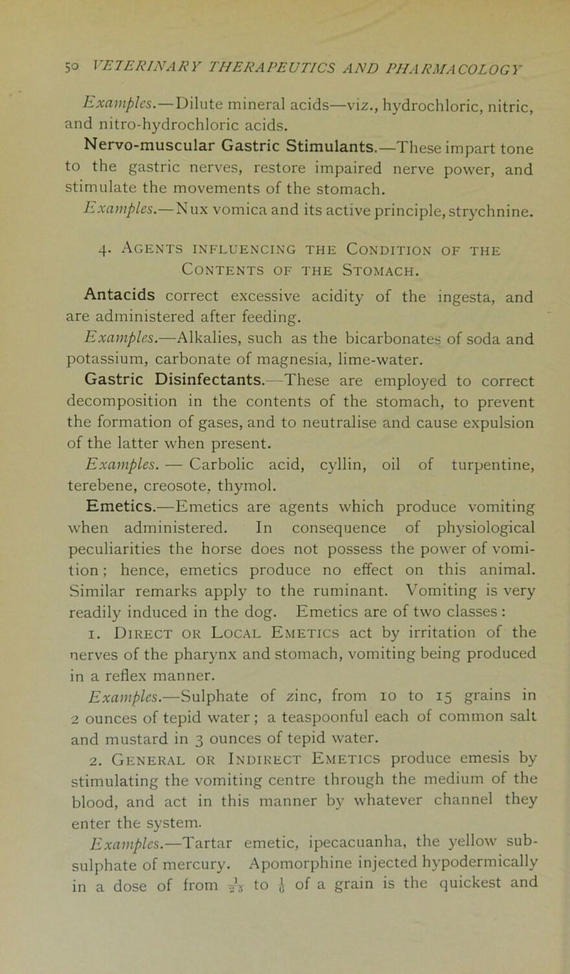 Examples.—Dilute mineral acids—viz., hydrochloric, nitric, and nitro-hydrochloric acids. Nervo-muscular Gastric Stimulants.—These impart tone to the gastric nerves, restore impaired nerve power, and stimulate the movements of the stomach. Examples.—Nux vomica and its active principle, strychnine. 4. Agents influencing the Condition of the Contents of the Stomach. Antacids correct excessive acidity of the ingesta, and are administered after feeding. Examples.—Alkalies, such as the bicarbonates of soda and potassium, carbonate of magnesia, lime-water. Gastric Disinfectants.—These are employed to correct decomposition in the contents of the stomach, to prevent the formation of gases, and to neutralise and cause expulsion of the latter when present. Examples. — Carbolic acid, cyllin, oil of turpentine, terebene, creosote, thymol. Emetics.—Emetics are agents which produce vomiting when administered. In consequence of physiological peculiarities the horse does not possess the power of vomi- tion; hence, emetics produce no effect on this animal. Similar remarks apply to the ruminant. Vomiting is very readily induced in the dog. Emetics are of two classes : 1. Direct or Local Emetics act by irritation of the nerves of the pharynx and stomach, vomiting being produced in a reflex manner. Examples.—Sulphate of zinc, from 10 to 15 grains in 2 ounces of tepid water; a teaspoonful each of common salt and mustard in 3 ounces of tepid water. 2. General or Indirect Emetics produce emesis by stimulating the vomiting centre through the medium of the blood, and act in this manner by whatever channel they enter the system. Examples.—Tartar emetic, ipecacuanha, the yellow sub- sulphate of mercury. Apomorphine injected hypodermically in a dose of from *5 to J of a grain is the quickest and