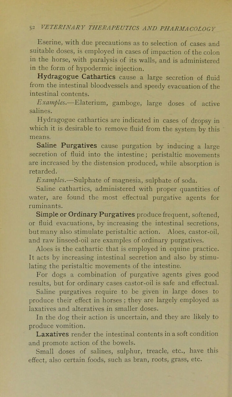 Eserine, with due precautions as to selection of cases and suitable doses, is employed in cases of impaction of the colon in the horse, with paralysis of its walls, and is administered in the form of hypodermic injection. Hydragogue Cathartics cause a large secretion of fluid from the intestinal bloodvessels and speedy evacuation of the intestinal contents. Examples.—Elaterium, gamboge, large doses of active salines. Hydragogue cathartics are indicated in cases of dropsy in which it is desirable to remove fluid from the system by this ' means. Saline Purgatives cause purgation by inducing a large secretion of fluid into the intestine; peristaltic movements are increased by the distension produced, while absorption is retarded. Examples.—Sulphate of magnesia, sulphate of soda. Saline cathartics, administered with proper quantities of water, are found the most effectual purgative agents for ruminants. Simple or Ordinary Purgatives produce frequent, softened, or fluid evacuations, by increasing the intestinal secretions, but many also stimulate peristaltic action. Aloes, castor-oil, and raw linseed-oil are examples of ordinary purgatives. Aloes is the cathartic that is employed in equine practice. It acts by increasing intestinal secretion and also by stimu- lating the peristaltic movements of the intestine. For dogs a combination of purgative agents gives good results, but for ordinary cases castor-oil is safe and effectual. Saline purgatives require to be given in large doses to produce their effect in horses ; they are largely employed as laxatives and alteratives in smaller doses. In the dog their action is uncertain, and they are likely to produce vomition. Laxatives render the intestinal contents in a soft condition and promote action of the bowels. Small doses of salines, sulphur, treacle, etc., have this effect, also certain foods, such as bran, roots, grass, etc.