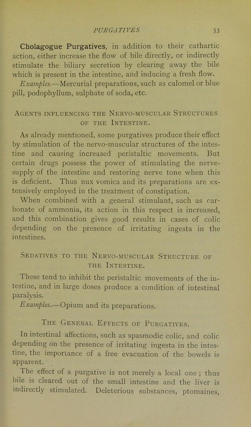 Cholagogue Purgatives, in addition to their cathartic action, either increase the flow of bile directly, or indirectly stimulate the biliary secretion by clearing away the bile which is present in the intestine, and inducing a fresh flow. Examples.—Mercurial preparations, such as calomel or blue pill, podophyllum, sulphate of soda, etc. Agents influencing the Nervo-muscular Structures of the Intestine. As already mentioned, some purgatives produce their effect by stimulation of the nervo-muscular structures of the intes- tine and causing increased peristaltic movements. But certain drugs possess the power of stimulating the nerve- supply of the intestine and restoring nerve tone when this is deficient. Thus nux vomica and its preparations are ex- tensively employed in the treatment of constipation. When combined with a general stimulant, such as car- bonate of ammonia, its action in this respect is increased, and this combination gives good results in cases of colic depending on the presence of irritating ingesta in the intestines. Sedatives to the Nervo-muscular Structure of the Intestine. These tend to inhibit the peristaltic movements of the in- testine, and in large doses produce a condition of intestinal paralysis. Examples.— Opium and its preparations. The General Effects of Purgatives. In intestinal affections, such as spasmodic colic, and colic depending on the presence of irritating ingesta in the intes- tine, the importance of a free evacuation of the bowels is apparent. The effect of a purgative is not merely a local one ; thus bile is cleared out of the small intestine and the liver is indirectly stimulated. Deleterious substances, ptomaines,