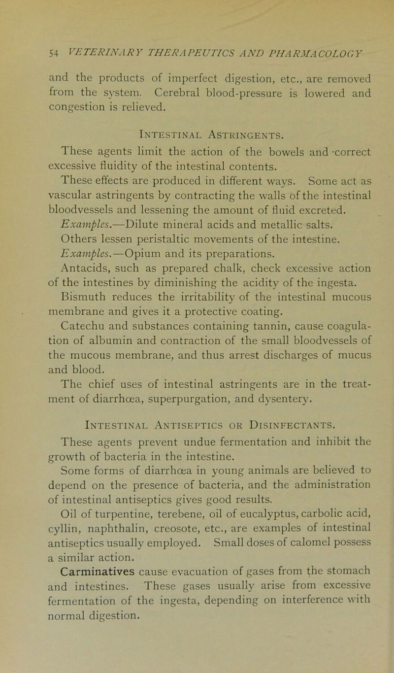 and the products of imperfect digestion, etc., are removed from the system. Cerebral blood-pressure is lowered and congestion is relieved. Intestinal Astringents. These agents limit the action of the bowels and -correct excessive fluidity of the intestinal contents. These effects are produced in different ways. Some act as vascular astringents by contracting the walls of the intestinal bloodvessels and lessening the amount of fluid excreted. Examples.—Dilute mineral acids and metallic salts. Others lessen peristaltic movements of the intestine. Examples.—Opium and its preparations. Antacids, such as prepared chalk, check excessive action of the intestines by diminishing the acidity of the ingesta. Bismuth reduces the irritability of the intestinal mucous membrane and gives it a protective coating. Catechu and substances containing tannin, cause coagula- tion of albumin and contraction of the small bloodvessels of the mucous membrane, and thus arrest discharges of mucus and blood. The chief uses of intestinal astringents are in the treat- ment of diarrhoea, superpurgation, and dysentery. Intestinal Antiseptics or Disinfectants. These agents prevent undue fermentation and inhibit the growth of bacteria in the intestine. Some forms of diarrhoea in young animals are believed to depend on the presence of bacteria, and the administration of intestinal antiseptics gives good results. Oil of turpentine, terebene, oil of eucalyptus, carbolic acid, cyllin, naphthalin, creosote, etc., are examples of intestinal antiseptics usually employed. Small doses of calomel possess a similar action. Carminatives cause evacuation of gases from the stomach and intestines. These gases usually arise from excessive fermentation of the ingesta, depending on interference with normal digestion.