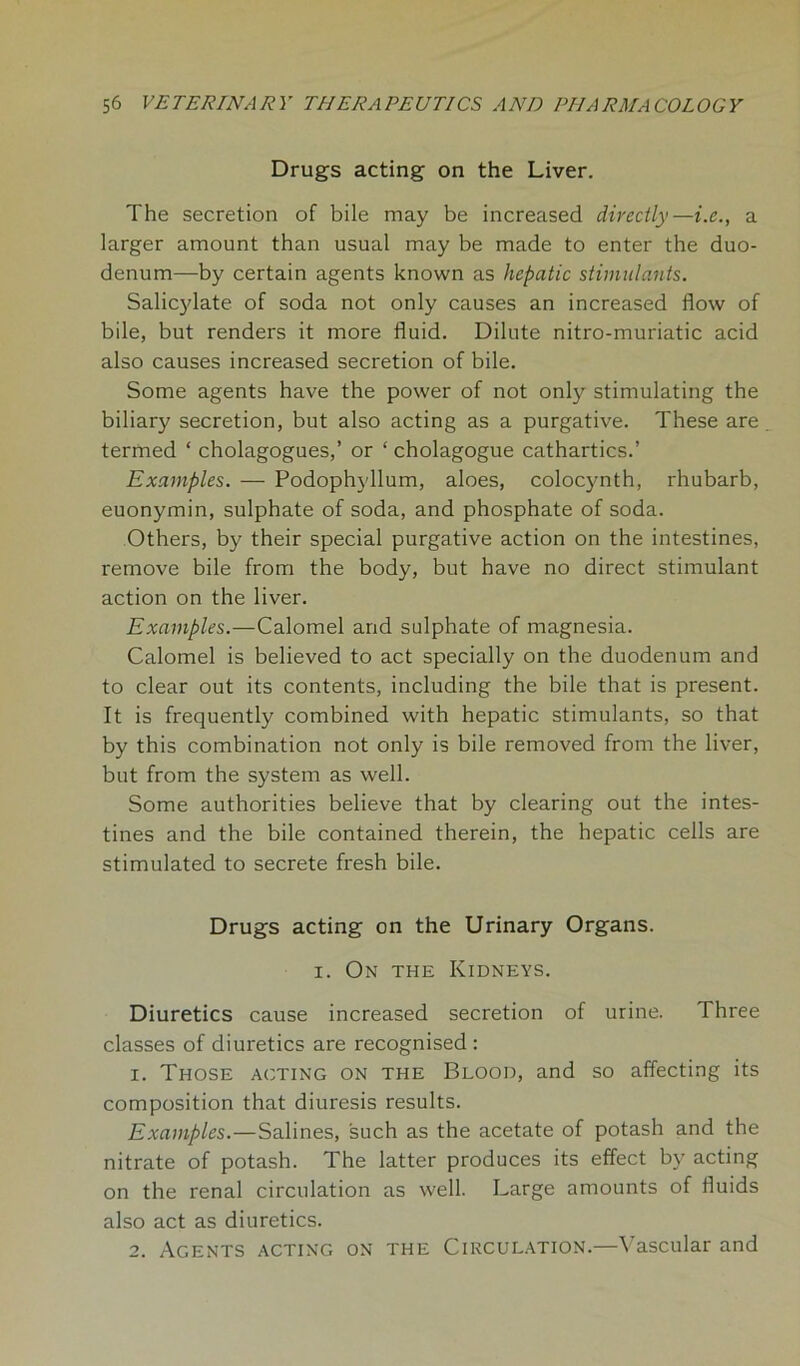 Drugs acting on the Liver. The secretion of bile may be increased directly —i.e., a larger amount than usual may be made to enter the duo- denum—by certain agents known as hepatic stimulants. Salicylate of soda not only causes an increased flow of bile, but renders it more fluid. Dilute nitro-muriatic acid also causes increased secretion of bile. Some agents have the power of not only stimulating the biliary secretion, but also acting as a purgative. These are termed ‘ cholagogues,’ or ‘ cholagogue cathartics.’ Examples. — Podophyllum, aloes, colocynth, rhubarb, euonymin, sulphate of soda, and phosphate of soda. Others, by their special purgative action on the intestines, remove bile from the body, but have no direct stimulant action on the liver. Examples.—Calomel and sulphate of magnesia. Calomel is believed to act specially on the duodenum and to clear out its contents, including the bile that is present. It is frequently combined with hepatic stimulants, so that by this combination not only is bile removed from the liver, but from the system as well. Some authorities believe that by clearing out the intes- tines and the bile contained therein, the hepatic cells are stimulated to secrete fresh bile. Drugs acting on the Urinary Organs. i. On the Kidneys. Diuretics cause increased secretion of urine. Three classes of diuretics are recognised : 1. Those acting on the Blood, and so affecting its composition that diuresis results. Examples.—Salines, such as the acetate of potash and the nitrate of potash. The latter produces its effect by acting on the renal circulation as well. Large amounts of fluids also act as diuretics. 2. Agents acting on the Circulation.—Vascular and