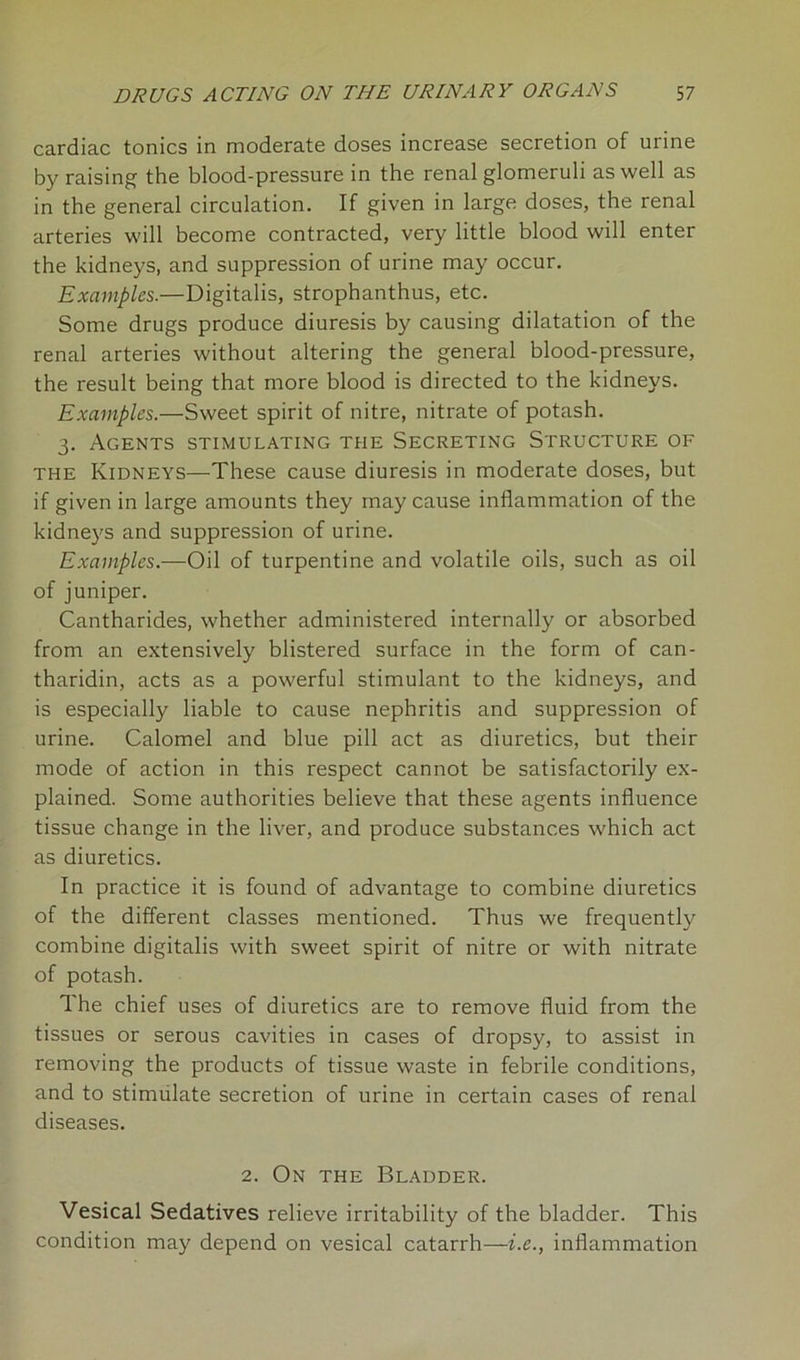 cardiac tonics in moderate doses increase secretion of urine by raising the blood-pressure in the renal glomeruli as well as in the general circulation. If given in large doses, the renal arteries will become contracted, very little blood will enter the kidneys, and suppression of urine may occur. Examples.—Digitalis, strophanthus, etc. Some drugs produce diuresis by causing dilatation of the renal arteries without altering the general blood-pressure, the result being that more blood is directed to the kidneys. Examples.—Sweet spirit of nitre, nitrate of potash. 3. Agents stimulating the Secreting Structure of the Kidneys—These cause diuresis in moderate doses, but if given in large amounts they may cause inflammation of the kidneys and suppression of urine. Examples.—Oil of turpentine and volatile oils, such as oil of juniper. Cantharides, whether administered internally or absorbed from an extensively blistered surface in the form of can- tharidin, acts as a powerful stimulant to the kidneys, and is especially liable to cause nephritis and suppression of urine. Calomel and blue pill act as diuretics, but their mode of action in this respect cannot be satisfactorily ex- plained. Some authorities believe that these agents influence tissue change in the liver, and produce substances which act as diuretics. In practice it is found of advantage to combine diuretics of the different classes mentioned. Thus we frequently combine digitalis with sweet spirit of nitre or with nitrate of potash. The chief uses of diuretics are to remove fluid from the tissues or serous cavities in cases of dropsy, to assist in removing the products of tissue waste in febrile conditions, and to stimulate secretion of urine in certain cases of renal diseases. 2. On the Bladder. Vesical Sedatives relieve irritability of the bladder. This condition may depend on vesical catarrh—i.e., inflammation