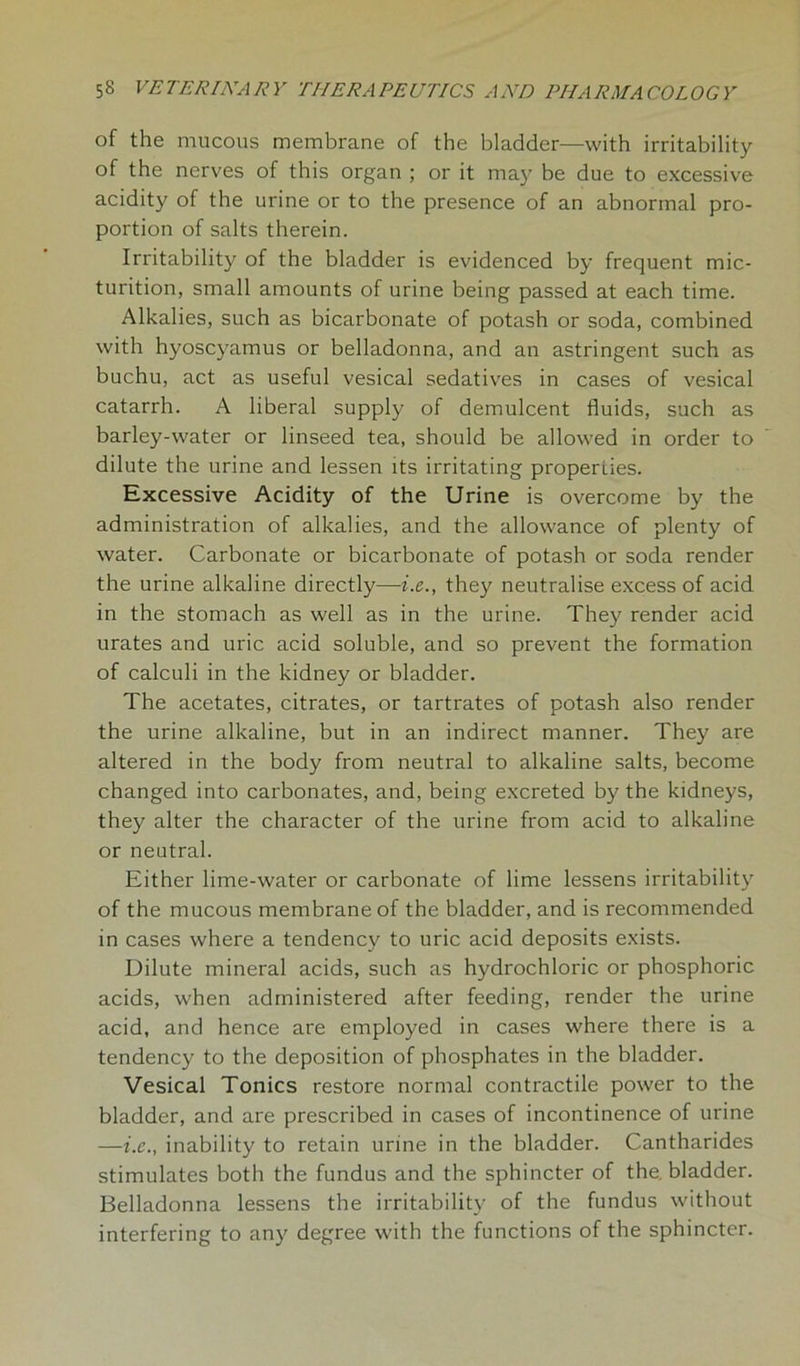 of the mucous membrane of the bladder—with irritability of the nerves of this organ ; or it may be due to excessive acidity of the urine or to the presence of an abnormal pro- portion of salts therein. Irritability of the bladder is evidenced by frequent mic- turition, small amounts of urine being passed at each time. Alkalies, such as bicarbonate of potash or soda, combined with hyoscyamus or belladonna, and an astringent such as buchu, act as useful vesical sedatives in cases of vesical catarrh. A liberal supply of demulcent fluids, such as barley-water or linseed tea, should be allowed in order to dilute the urine and lessen its irritating properties. Excessive Acidity of the Urine is overcome by the administration of alkalies, and the allowance of plenty of water. Carbonate or bicarbonate of potash or soda render the urine alkaline directly—i.e., they neutralise excess of acid in the stomach as well as in the urine. They render acid urates and uric acid soluble, and so prevent the formation of calculi in the kidney or bladder. The acetates, citrates, or tartrates of potash also render the urine alkaline, but in an indirect manner. They are altered in the body from neutral to alkaline salts, become changed into carbonates, and, being excreted by the kidneys, they alter the character of the urine from acid to alkaline or neutral. Either lime-water or carbonate of lime lessens irritability of the mucous membrane of the bladder, and is recommended in cases where a tendency to uric acid deposits exists. Dilute mineral acids, such as hydrochloric or phosphoric acids, when administered after feeding, render the urine acid, and hence are employed in cases where there is a tendency to the deposition of phosphates in the bladder. Vesical Tonics restore normal contractile power to the bladder, and are prescribed in cases of incontinence of urine —i.e., inability to retain urine in the bladder. Cantharides stimulates both the fundus and the sphincter of the. bladder. Belladonna lessens the irritability of the fundus without interfering to any degree with the functions of the sphincter.