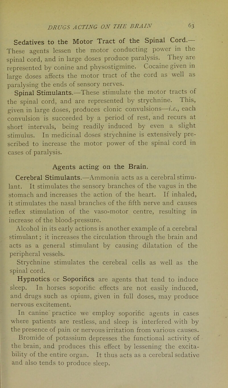 Sedatives to the Motor Tract of the Spinal Cord. These agents lessen the motor conducting power in the spinal cord, and in large doses produce paralysis. 1 hey are represented by conine and physostigmine. Cocaine given in large doses affects the motor tract of the cord as well as paralysing the ends of sensory nerves. Spinal Stimulants.—These stimulate the motor tracts of the spinal cord, and are represented by strychnine. This, given in large doses, produces clonic convulsions—i.c., each convulsion is succeeded by a period of rest, and recurs at short intervals, being readily induced by even a slight stimulus. In medicinal doses strychnine is extensively pre- scribed to increase the motor power of the spinal cord in cases of paralysis. Agents acting on the Brain. Cerebral Stimulants.—Ammonia acts as a cerebral stimu- lant. It stimulates the sensory branches of the vagus in the stomach and increases the action of the heart. If inhaled, it stimulates the nasal branches of the fifth nerve and causes reflex stimulation of the vaso-motor centre, resulting in increase of the blood-pressure. Alcohol in its early actions is another example of a cerebral stimulant; it increases the circulation through the brain and acts as a general stimulant by causing dilatation of the peripheral vessels. Strychnine stimulates the cerebral cells as well as the spinal cord. Hypnotics or Soporifics are agents that tend to induce sleep. In horses soporific effects are not easily induced, and drugs such as opium, given in full doses, may produce nervous excitement. In canine' practice we employ soporific agents in cases where patients are restless, and sleep is interfered with by the presence of pain or nervous irritation from various causes. Bromide of potassium depresses the functional activity of the brain, and produces this effect by lessening the excita- bility of the entire organ. It thus acts as a cerebral sedative and also tends to produce sleep.