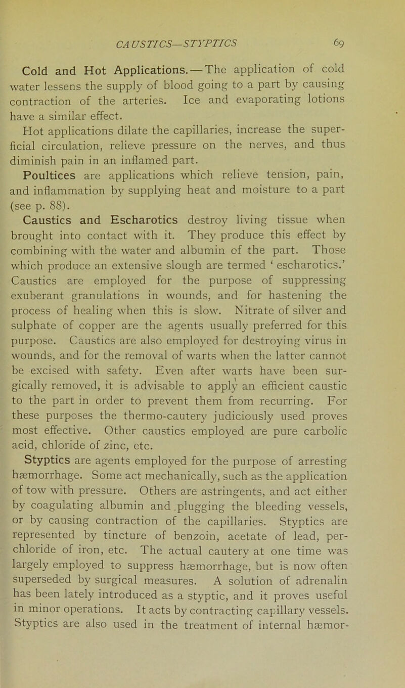 Cold and Hot Applications. — The application of cold water lessens the supply of blood going to a part by causing contraction of the arteries. Ice and evaporating lotions have a similar effect. Hot applications dilate the capillaries, increase the super- ficial circulation, relieve pressure on the nerves, and thus diminish pain in an inflamed part. Poultices are applications which relieve tension, pain, and inflammation by supplying heat and moisture to a part (see p. 88). Caustics and Escharotics destroy living tissue when brought into contact with it. They produce this effect by combining with the water and albumin of the part. Those which produce an extensive slough are termed ‘ escharotics.’ Caustics are employed for the purpose of suppressing exuberant granulations in wounds, and for hastening the process of healing when this is slow. Nitrate of silver and sulphate of copper are the agents usually preferred for this purpose. Caustics are also employed for destroying virus in wounds, and for the removal of warts when the latter cannot be excised with safety. Even after warts have been sur- gically removed, it is advisable to apply an efficient caustic to the part in order to prevent them from recurring. For these purposes the thermo-cautery judiciously used proves most effective. Other caustics employed are pure carbolic acid, chloride of zinc, etc. Styptics are agents employed for the purpose of arresting haemorrhage. Some act mechanically, such as the application of tow with pressure. Others are astringents, and act either by coagulating albumin and plugging the bleeding vessels, or by causing contraction of the capillaries. Styptics are represented by tincture of benzoin, acetate of lead, per- chloride of iron, etc. The actual cautery at one time was largely employed to suppress haemorrhage, but is now often superseded by surgical measures. A solution of adrenalin has been lately introduced as a styptic, and it proves useful in minor operations. It acts by contracting capillary vessels. Styptics are also used in the treatment of internal haemor-